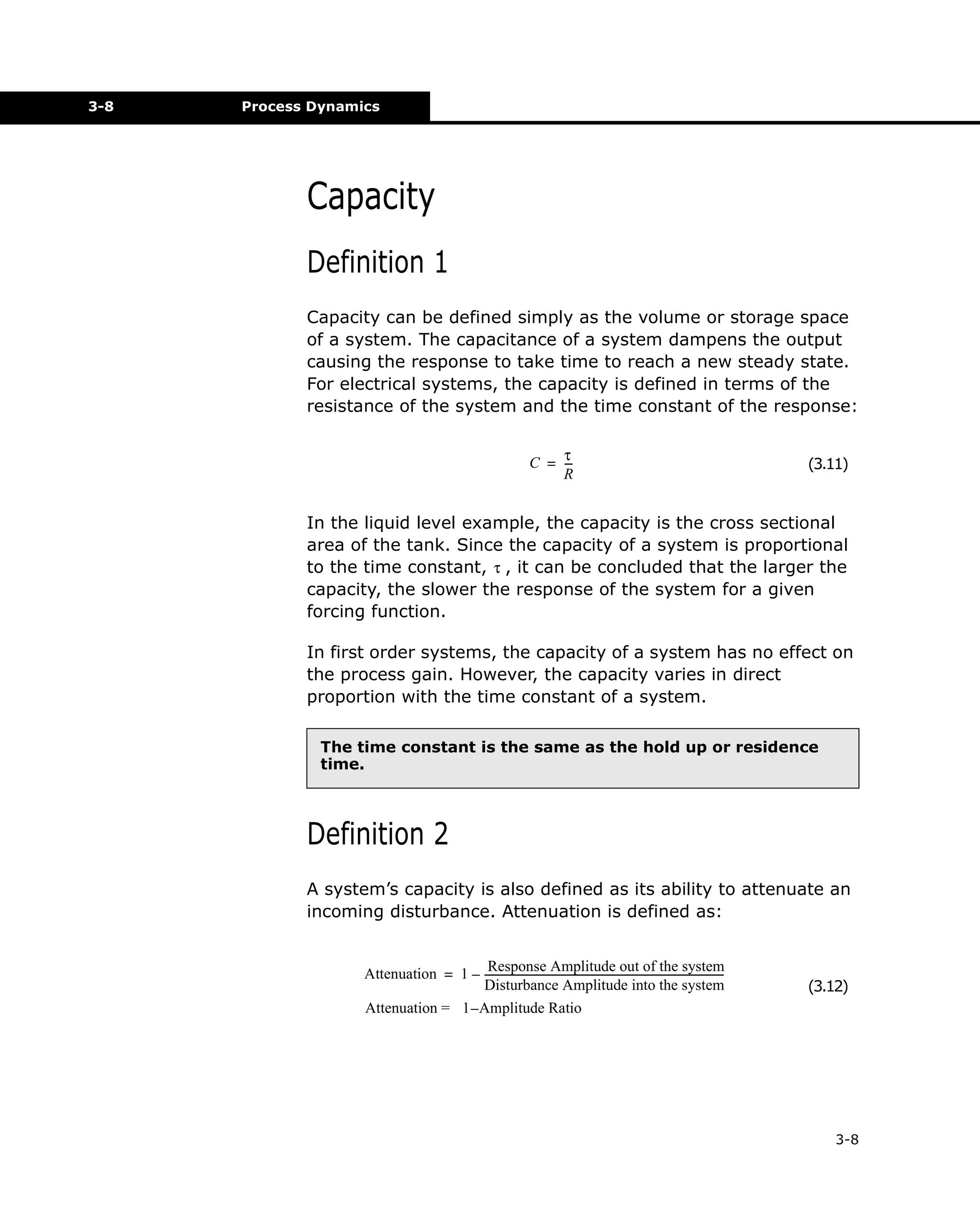 3-8

Process Dynamics

Capacity
Definition 1
Capacity can be defined simply as the volume or storage space
of a system. The capacitance of a system dampens the output
causing the response to take time to reach a new steady state.
For electrical systems, the capacity is defined in terms of the
resistance of the system and the time constant of the response:
τC = -R

(3.11)

In the liquid level example, the capacity is the cross sectional
area of the tank. Since the capacity of a system is proportional
to the time constant, τ , it can be concluded that the larger the
capacity, the slower the response of the system for a given
forcing function.
In first order systems, the capacity of a system has no effect on
the process gain. However, the capacity varies in direct
proportion with the time constant of a system.
The time constant is the same as the hold up or residence
time.

Definition 2
A system’s capacity is also defined as its ability to attenuate an
incoming disturbance. Attenuation is defined as:
Response Amplitude out of the system
Attenuation = 1 – --------------------------------------------------------------------------------------------Disturbance Amplitude into the system
Attenuation = 1 – Amplitude Ratio

(3.12)

3-8

 