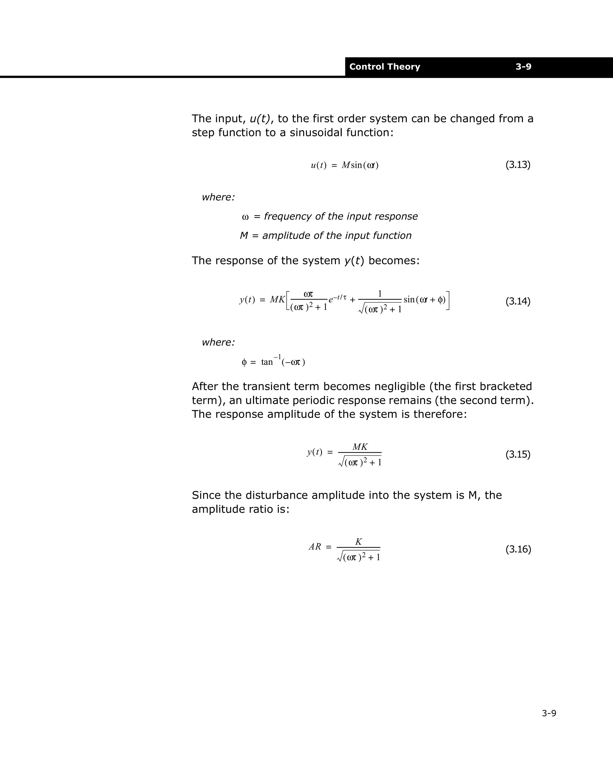 Control Theory

3-9

The input, u(t), to the first order system can be changed from a
step function to a sinusoidal function:
u ( t ) = M sin ( ωt )

(3.13)

where:
ω = frequency of the input response
M = amplitude of the input function

The response of the system y(t) becomes:
1
ωτ
y ( t ) = MK ---------------------- e –t / τ + --------------------------- sin ( ωt + φ)
( ωτ ) 2 + 1
( ωτ ) 2 + 1

(3.14)

where:
–1

φ = tan ( – ωτ )

After the transient term becomes negligible (the first bracketed
term), an ultimate periodic response remains (the second term).
The response amplitude of the system is therefore:
MK
y ( t ) = --------------------------( ωτ ) 2 + 1

(3.15)

Since the disturbance amplitude into the system is M, the
amplitude ratio is:
K
AR = --------------------------( ωτ ) 2 + 1

(3.16)

3-9

 