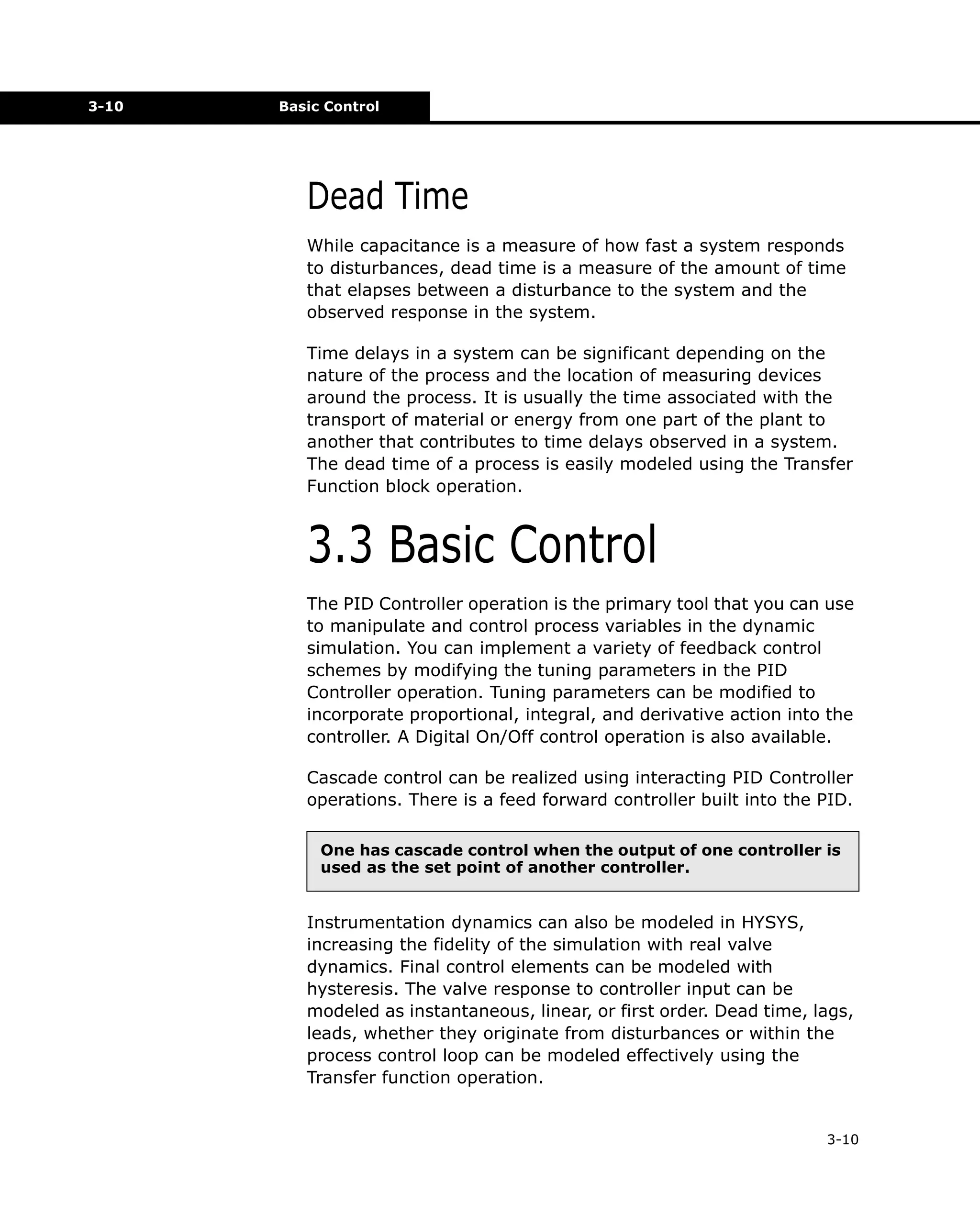 3-10

Basic Control

Dead Time
While capacitance is a measure of how fast a system responds
to disturbances, dead time is a measure of the amount of time
that elapses between a disturbance to the system and the
observed response in the system.
Time delays in a system can be significant depending on the
nature of the process and the location of measuring devices
around the process. It is usually the time associated with the
transport of material or energy from one part of the plant to
another that contributes to time delays observed in a system.
The dead time of a process is easily modeled using the Transfer
Function block operation.

3.3 Basic Control
The PID Controller operation is the primary tool that you can use
to manipulate and control process variables in the dynamic
simulation. You can implement a variety of feedback control
schemes by modifying the tuning parameters in the PID
Controller operation. Tuning parameters can be modified to
incorporate proportional, integral, and derivative action into the
controller. A Digital On/Off control operation is also available.
Cascade control can be realized using interacting PID Controller
operations. There is a feed forward controller built into the PID.
One has cascade control when the output of one controller is
used as the set point of another controller.

Instrumentation dynamics can also be modeled in HYSYS,
increasing the fidelity of the simulation with real valve
dynamics. Final control elements can be modeled with
hysteresis. The valve response to controller input can be
modeled as instantaneous, linear, or first order. Dead time, lags,
leads, whether they originate from disturbances or within the
process control loop can be modeled effectively using the
Transfer function operation.

3-10

 
