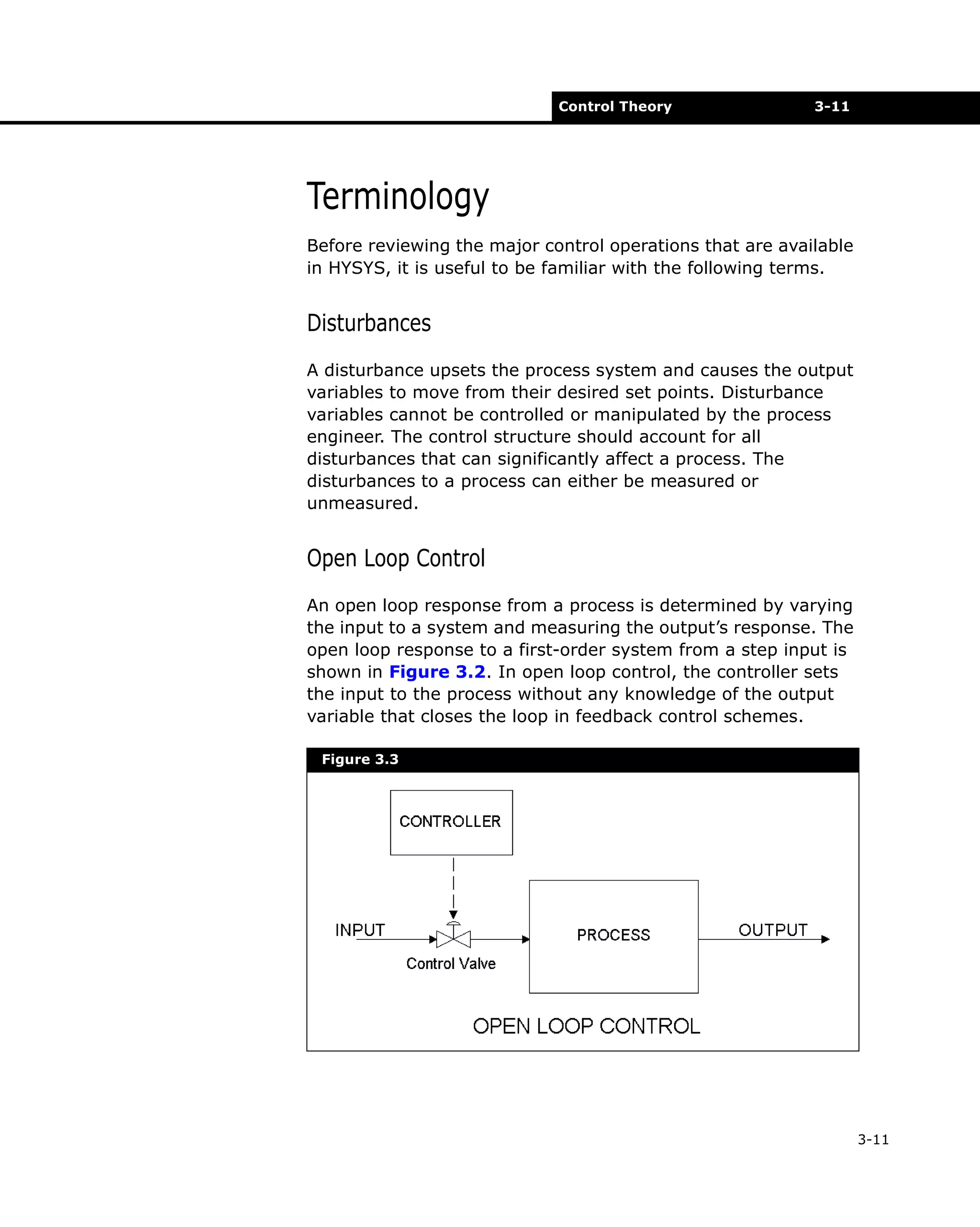 Control Theory

3-11

Terminology
Before reviewing the major control operations that are available
in HYSYS, it is useful to be familiar with the following terms.

Disturbances
A disturbance upsets the process system and causes the output
variables to move from their desired set points. Disturbance
variables cannot be controlled or manipulated by the process
engineer. The control structure should account for all
disturbances that can significantly affect a process. The
disturbances to a process can either be measured or
unmeasured.

Open Loop Control
An open loop response from a process is determined by varying
the input to a system and measuring the output’s response. The
open loop response to a first-order system from a step input is
shown in Figure 3.2. In open loop control, the controller sets
the input to the process without any knowledge of the output
variable that closes the loop in feedback control schemes.
Figure 3.3

3-11

 