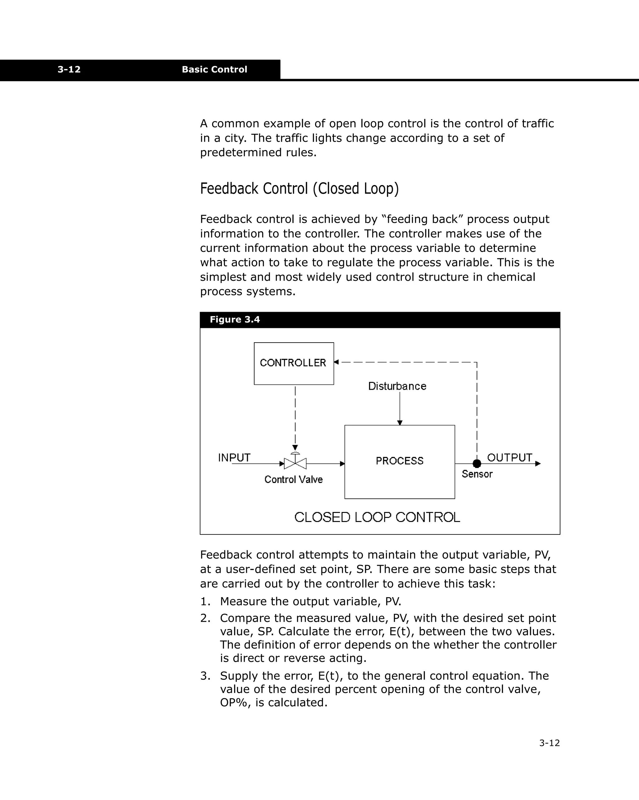 3-12

Basic Control

A common example of open loop control is the control of traffic
in a city. The traffic lights change according to a set of
predetermined rules.

Feedback Control (Closed Loop)
Feedback control is achieved by “feeding back” process output
information to the controller. The controller makes use of the
current information about the process variable to determine
what action to take to regulate the process variable. This is the
simplest and most widely used control structure in chemical
process systems.
Figure 3.4

Feedback control attempts to maintain the output variable, PV,
at a user-defined set point, SP. There are some basic steps that
are carried out by the controller to achieve this task:
1. Measure the output variable, PV.
2. Compare the measured value, PV, with the desired set point
value, SP. Calculate the error, E(t), between the two values.
The definition of error depends on the whether the controller
is direct or reverse acting.
3. Supply the error, E(t), to the general control equation. The
value of the desired percent opening of the control valve,
OP%, is calculated.

3-12

 