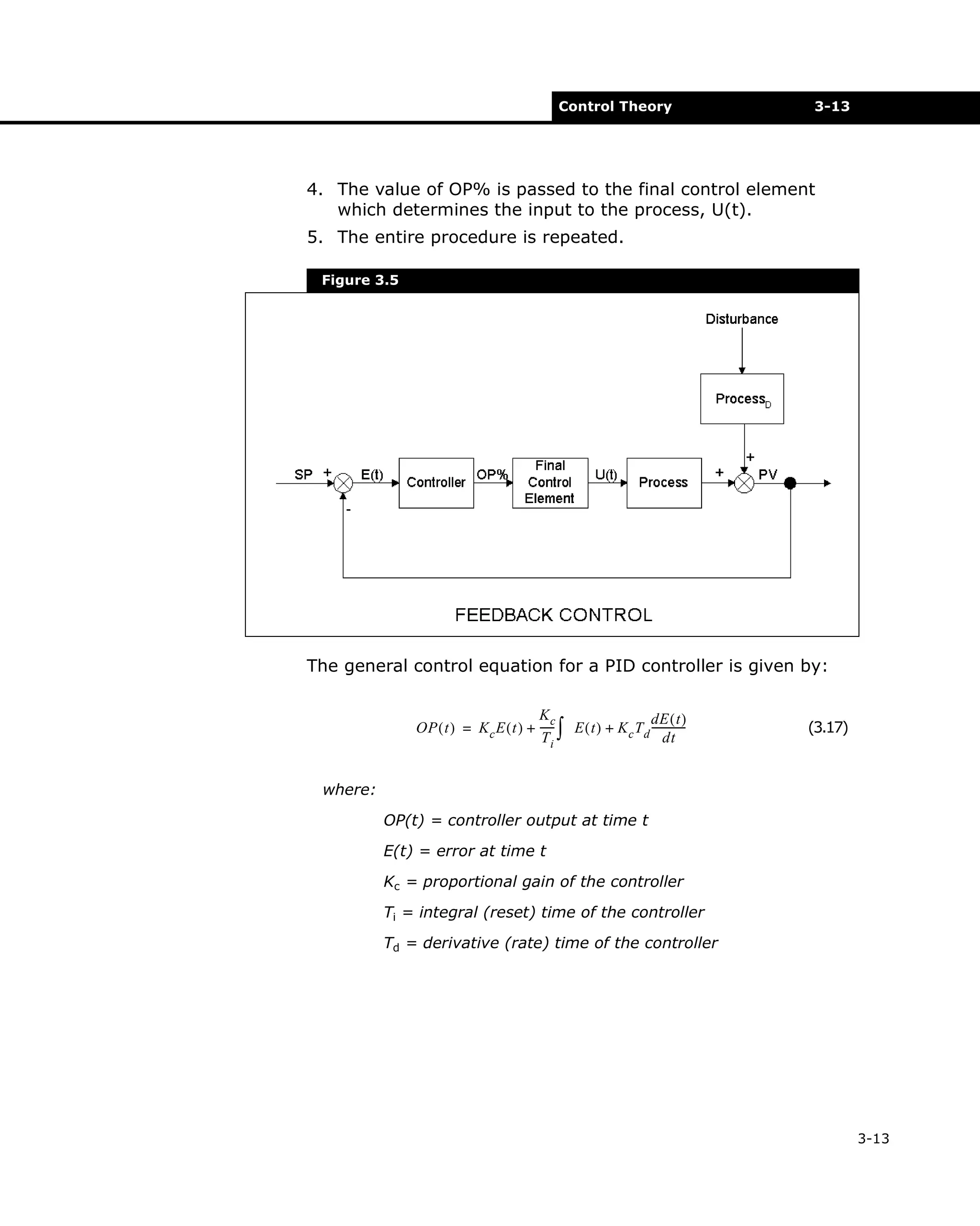 Control Theory

3-13

4. The value of OP% is passed to the final control element
which determines the input to the process, U(t).
5. The entire procedure is repeated.
Figure 3.5

The general control equation for a PID controller is given by:
Kc
dE ( t )
OP ( t ) = K c E ( t ) + ----- ∫ E ( t ) + K c T d ------------dt
Ti

(3.17)

where:
OP(t) = controller output at time t
E(t) = error at time t
Kc = proportional gain of the controller
Ti = integral (reset) time of the controller
Td = derivative (rate) time of the controller

3-13

 