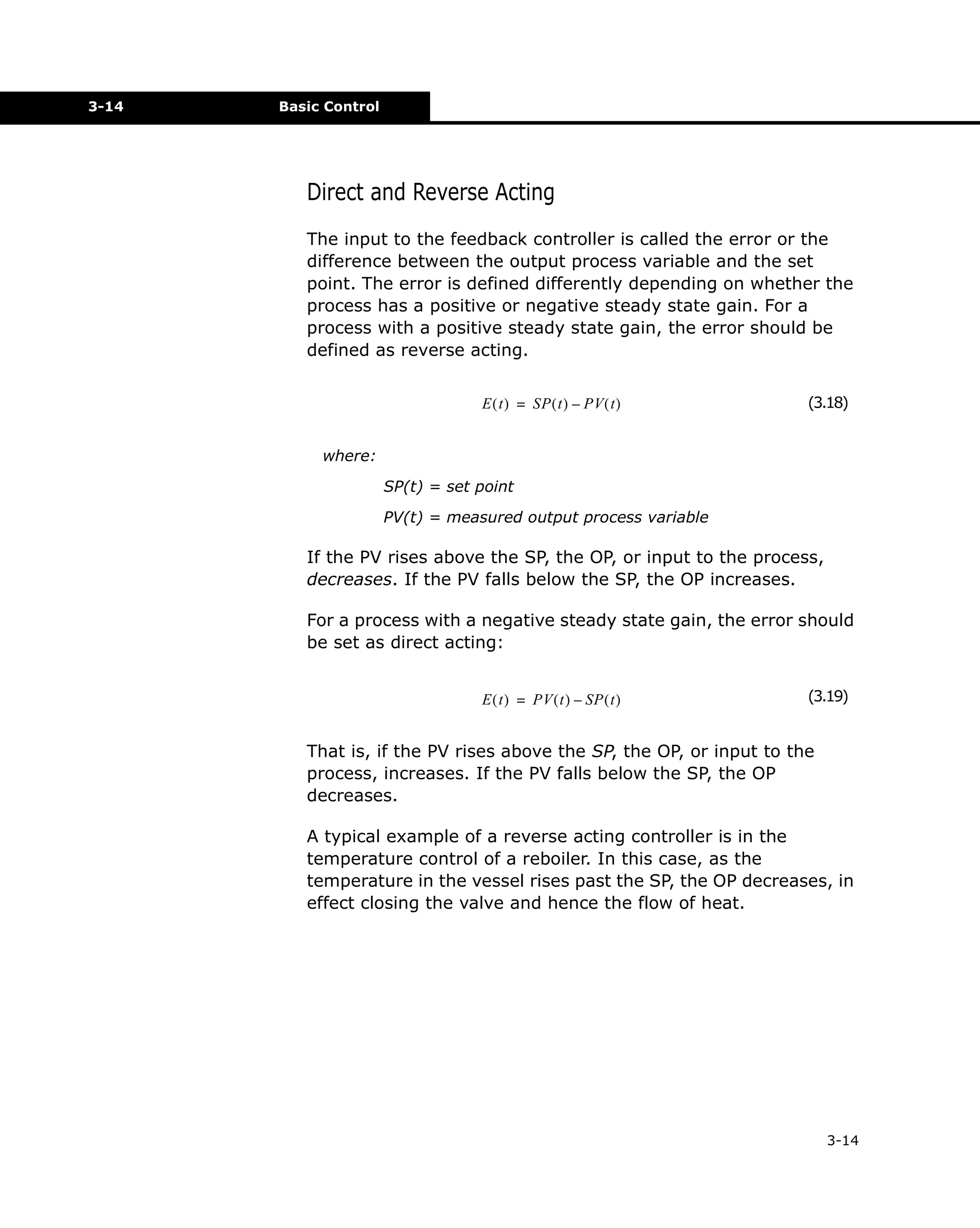 3-14

Basic Control

Direct and Reverse Acting
The input to the feedback controller is called the error or the
difference between the output process variable and the set
point. The error is defined differently depending on whether the
process has a positive or negative steady state gain. For a
process with a positive steady state gain, the error should be
defined as reverse acting.
E ( t ) = SP ( t ) – PV ( t )

(3.18)

where:
SP(t) = set point
PV(t) = measured output process variable

If the PV rises above the SP, the OP, or input to the process,
decreases. If the PV falls below the SP, the OP increases.
For a process with a negative steady state gain, the error should
be set as direct acting:
E ( t ) = PV ( t ) – SP ( t )

(3.19)

That is, if the PV rises above the SP, the OP, or input to the
process, increases. If the PV falls below the SP, the OP
decreases.
A typical example of a reverse acting controller is in the
temperature control of a reboiler. In this case, as the
temperature in the vessel rises past the SP, the OP decreases, in
effect closing the valve and hence the flow of heat.

3-14

 