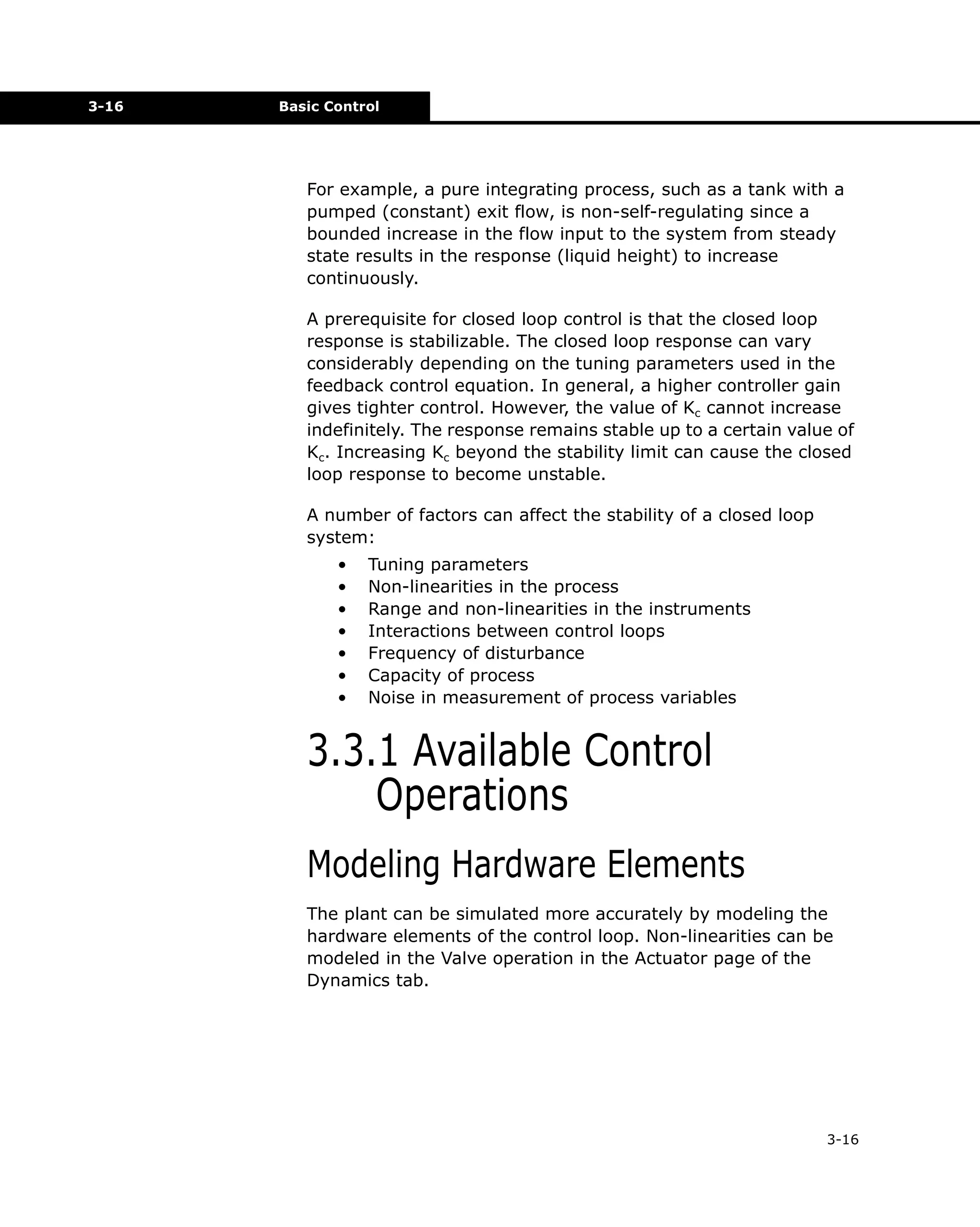 3-16

Basic Control

For example, a pure integrating process, such as a tank with a
pumped (constant) exit flow, is non-self-regulating since a
bounded increase in the flow input to the system from steady
state results in the response (liquid height) to increase
continuously.
A prerequisite for closed loop control is that the closed loop
response is stabilizable. The closed loop response can vary
considerably depending on the tuning parameters used in the
feedback control equation. In general, a higher controller gain
gives tighter control. However, the value of Kc cannot increase
indefinitely. The response remains stable up to a certain value of
Kc. Increasing Kc beyond the stability limit can cause the closed
loop response to become unstable.
A number of factors can affect the stability of a closed loop
system:
•
•
•
•
•
•
•

Tuning parameters
Non-linearities in the process
Range and non-linearities in the instruments
Interactions between control loops
Frequency of disturbance
Capacity of process
Noise in measurement of process variables

3.3.1 Available Control
Operations
Modeling Hardware Elements
The plant can be simulated more accurately by modeling the
hardware elements of the control loop. Non-linearities can be
modeled in the Valve operation in the Actuator page of the
Dynamics tab.

3-16

 