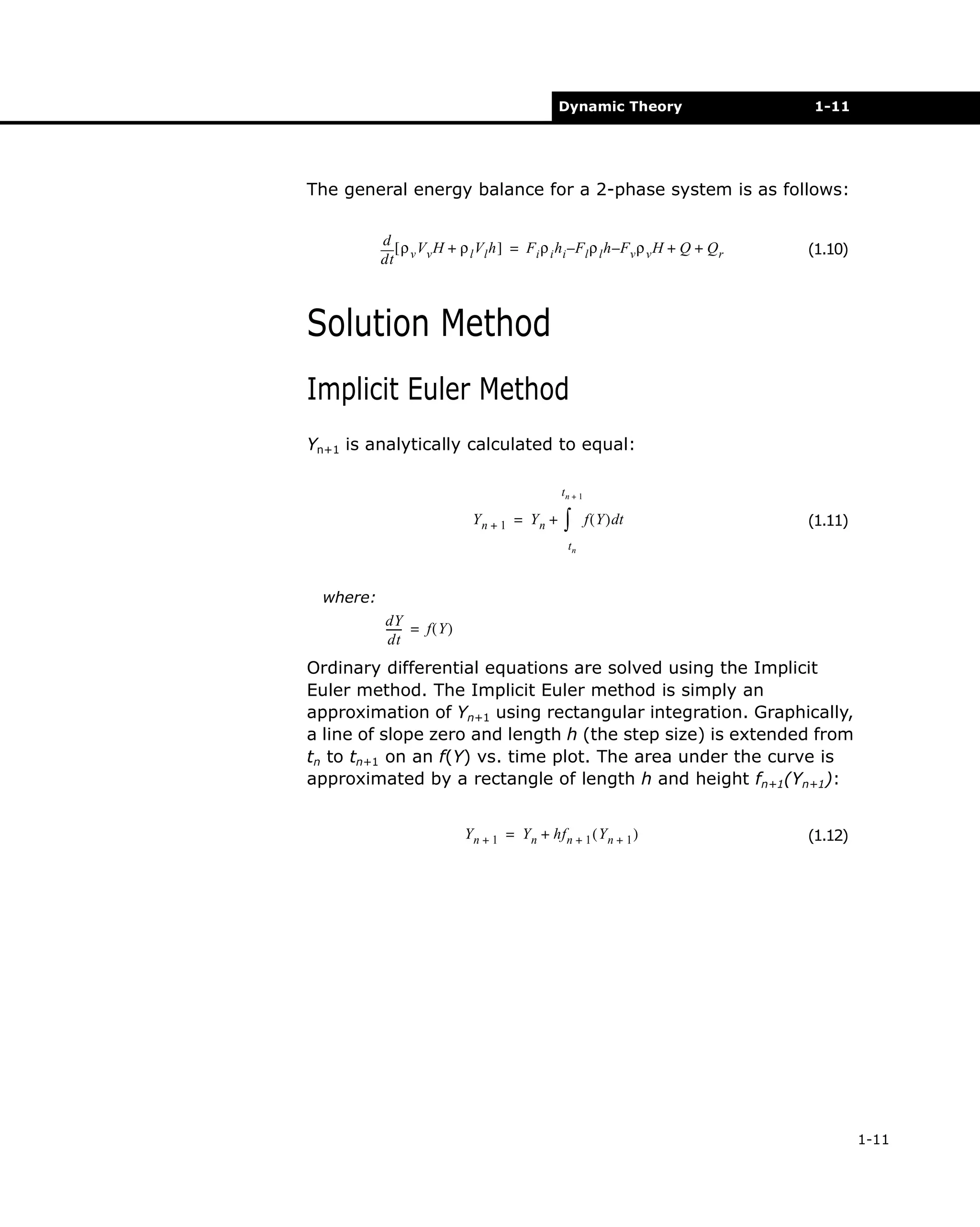 Dynamic Theory

1-11

The general energy balance for a 2-phase system is as follows:
d [ ρ V H + ρ V h ] = F ρ h –F ρ h –F ρ H + Q + Q
l l
i i i
l l
v v
r
dt v v

(1.10)

Solution Method
Implicit Euler Method
Yn+1 is analytically calculated to equal:
tn + 1

Yn + 1 = Yn +

∫

f ( Y ) dt

(1.11)

tn

where:
dY
----- = f ( Y )
dt

Ordinary differential equations are solved using the Implicit
Euler method. The Implicit Euler method is simply an
approximation of Yn+1 using rectangular integration. Graphically,
a line of slope zero and length h (the step size) is extended from
tn to tn+1 on an f(Y) vs. time plot. The area under the curve is
approximated by a rectangle of length h and height fn+1(Yn+1):
Y n + 1 = Y n + hf n + 1 ( Y n + 1 )

(1.12)

1-11

 