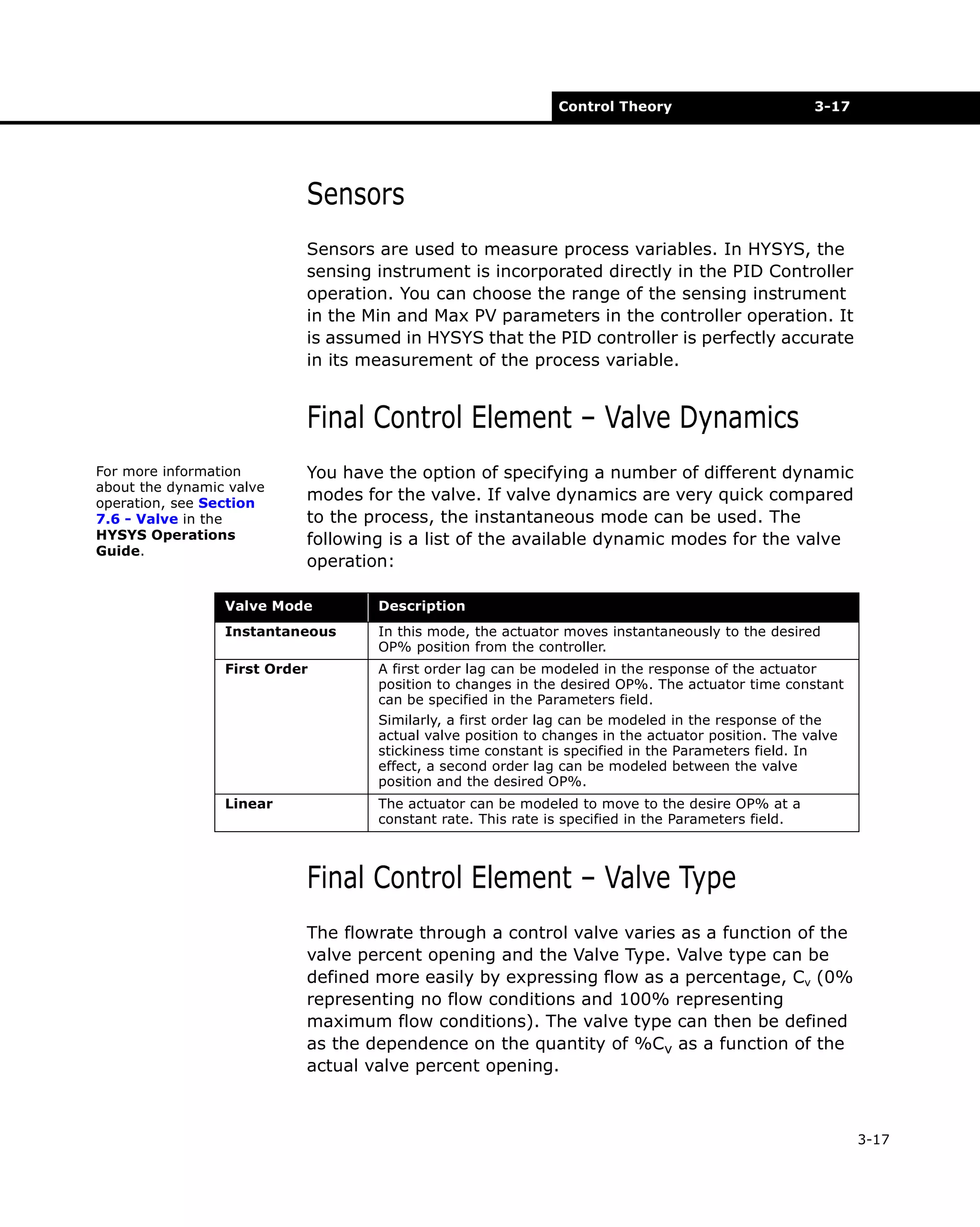 Control Theory

3-17

Sensors
Sensors are used to measure process variables. In HYSYS, the
sensing instrument is incorporated directly in the PID Controller
operation. You can choose the range of the sensing instrument
in the Min and Max PV parameters in the controller operation. It
is assumed in HYSYS that the PID controller is perfectly accurate
in its measurement of the process variable.

Final Control Element – Valve Dynamics
For more information
about the dynamic valve
operation, see Section
7.6 - Valve in the
HYSYS Operations
Guide.

You have the option of specifying a number of different dynamic
modes for the valve. If valve dynamics are very quick compared
to the process, the instantaneous mode can be used. The
following is a list of the available dynamic modes for the valve
operation:

Valve Mode

Description

Instantaneous

In this mode, the actuator moves instantaneously to the desired
OP% position from the controller.

First Order

A first order lag can be modeled in the response of the actuator
position to changes in the desired OP%. The actuator time constant
can be specified in the Parameters field.
Similarly, a first order lag can be modeled in the response of the
actual valve position to changes in the actuator position. The valve
stickiness time constant is specified in the Parameters field. In
effect, a second order lag can be modeled between the valve
position and the desired OP%.

Linear

The actuator can be modeled to move to the desire OP% at a
constant rate. This rate is specified in the Parameters field.

Final Control Element – Valve Type
The flowrate through a control valve varies as a function of the
valve percent opening and the Valve Type. Valve type can be
defined more easily by expressing flow as a percentage, Cv (0%
representing no flow conditions and 100% representing
maximum flow conditions). The valve type can then be defined
as the dependence on the quantity of %Cv as a function of the
actual valve percent opening.

3-17

 
