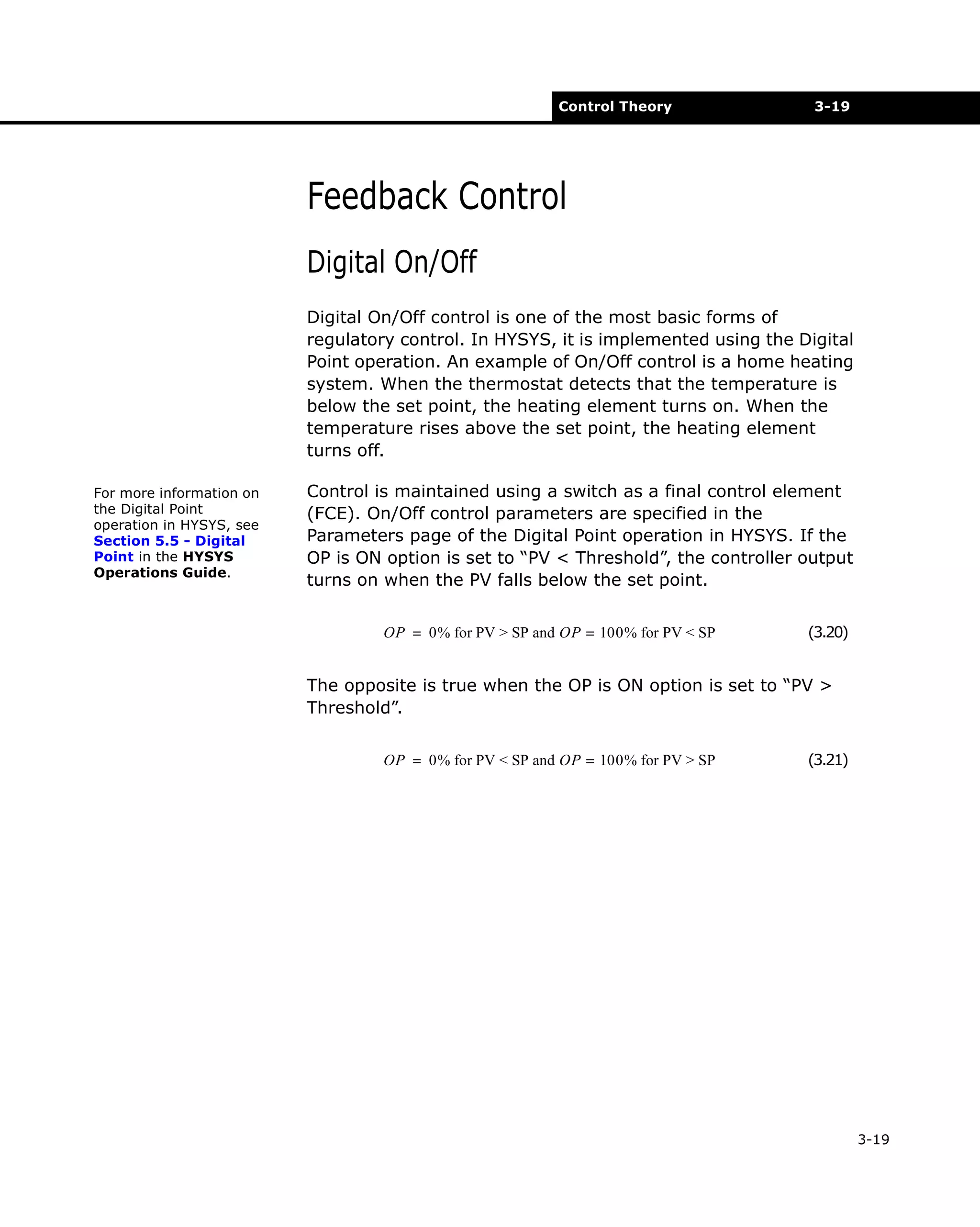 Control Theory

3-19

Feedback Control
Digital On/Off
Digital On/Off control is one of the most basic forms of
regulatory control. In HYSYS, it is implemented using the Digital
Point operation. An example of On/Off control is a home heating
system. When the thermostat detects that the temperature is
below the set point, the heating element turns on. When the
temperature rises above the set point, the heating element
turns off.
For more information on
the Digital Point
operation in HYSYS, see
Section 5.5 - Digital
Point in the HYSYS
Operations Guide.

Control is maintained using a switch as a final control element
(FCE). On/Off control parameters are specified in the
Parameters page of the Digital Point operation in HYSYS. If the
OP is ON option is set to “PV < Threshold”, the controller output
turns on when the PV falls below the set point.
OP = 0% for PV > SP and OP = 100% for PV < SP

(3.20)

The opposite is true when the OP is ON option is set to “PV >
Threshold”.
OP = 0% for PV < SP and OP = 100% for PV > SP

(3.21)

3-19

 