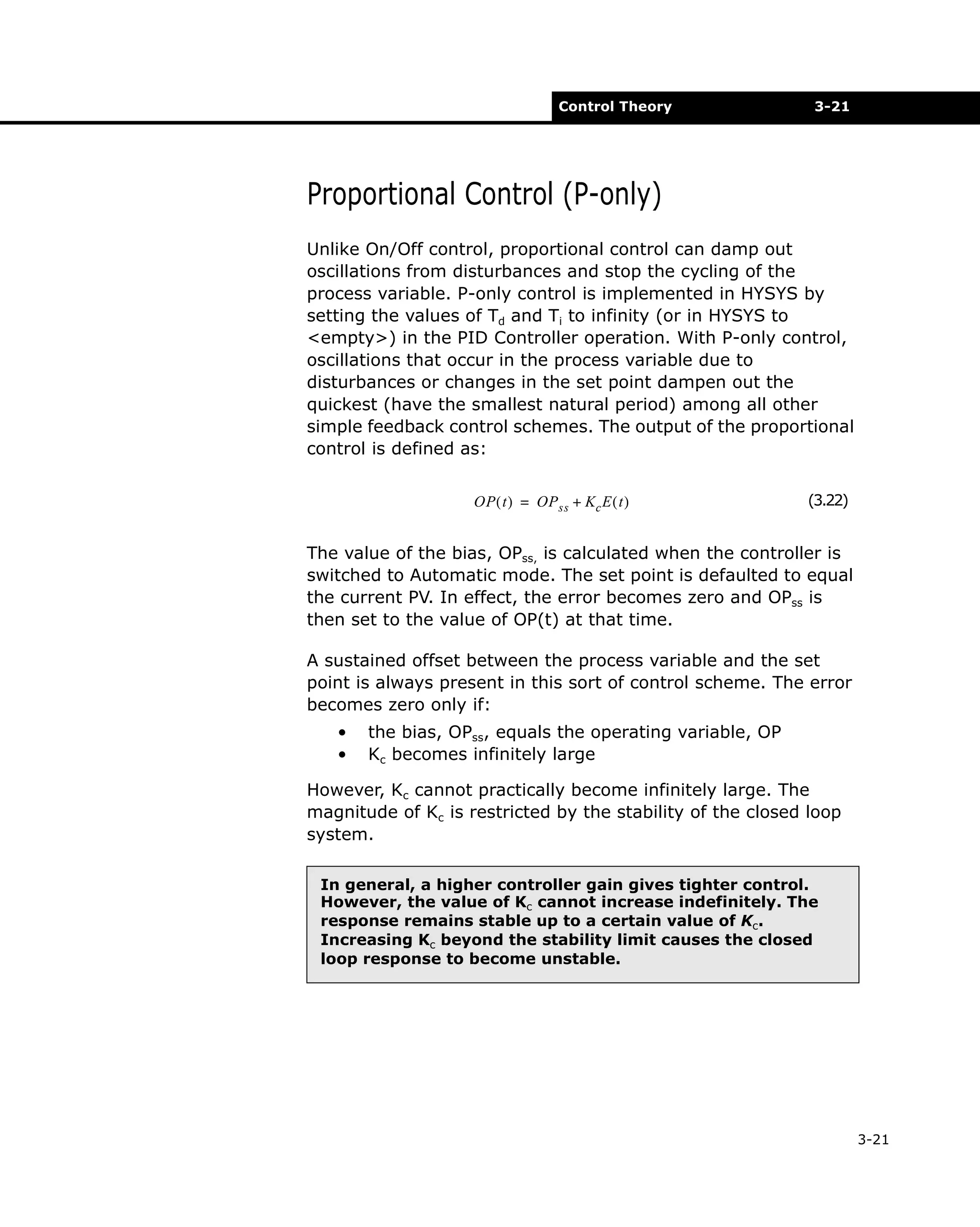 Control Theory

3-21

Proportional Control (P-only)
Unlike On/Off control, proportional control can damp out
oscillations from disturbances and stop the cycling of the
process variable. P-only control is implemented in HYSYS by
setting the values of Td and Ti to infinity (or in HYSYS to
<empty>) in the PID Controller operation. With P-only control,
oscillations that occur in the process variable due to
disturbances or changes in the set point dampen out the
quickest (have the smallest natural period) among all other
simple feedback control schemes. The output of the proportional
control is defined as:
OP ( t ) = OP ss + Kc E ( t )

(3.22)

The value of the bias, OPss, is calculated when the controller is
switched to Automatic mode. The set point is defaulted to equal
the current PV. In effect, the error becomes zero and OPss is
then set to the value of OP(t) at that time.
A sustained offset between the process variable and the set
point is always present in this sort of control scheme. The error
becomes zero only if:
•
•

the bias, OPss, equals the operating variable, OP
Kc becomes infinitely large

However, Kc cannot practically become infinitely large. The
magnitude of Kc is restricted by the stability of the closed loop
system.
In general, a higher controller gain gives tighter control.
However, the value of Kc cannot increase indefinitely. The
response remains stable up to a certain value of Kc.
Increasing Kc beyond the stability limit causes the closed
loop response to become unstable.

3-21

 