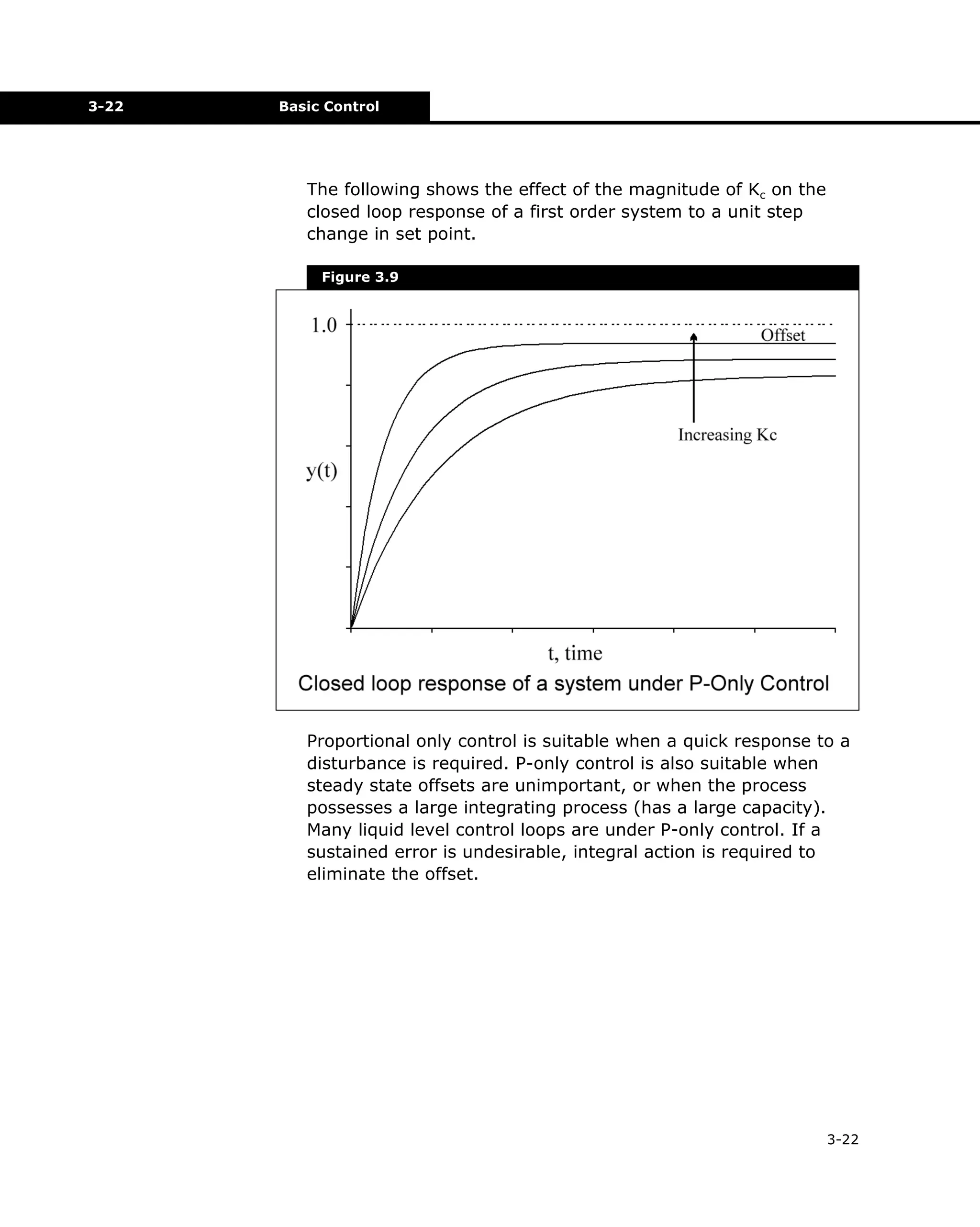 3-22

Basic Control

The following shows the effect of the magnitude of Kc on the
closed loop response of a first order system to a unit step
change in set point.
Figure 3.9

Proportional only control is suitable when a quick response to a
disturbance is required. P-only control is also suitable when
steady state offsets are unimportant, or when the process
possesses a large integrating process (has a large capacity).
Many liquid level control loops are under P-only control. If a
sustained error is undesirable, integral action is required to
eliminate the offset.

3-22

 