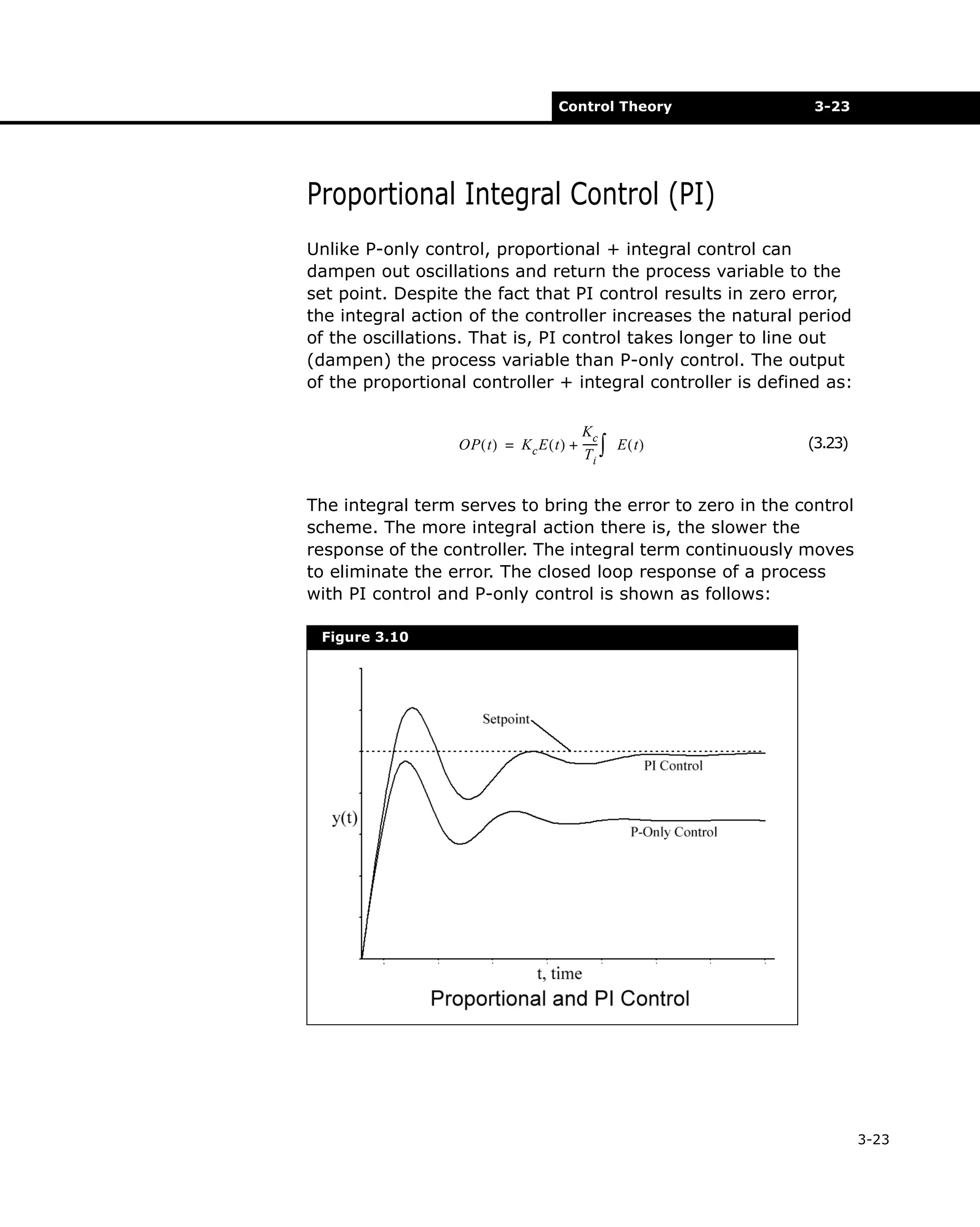 Control Theory

3-23

Proportional Integral Control (PI)
Unlike P-only control, proportional + integral control can
dampen out oscillations and return the process variable to the
set point. Despite the fact that PI control results in zero error,
the integral action of the controller increases the natural period
of the oscillations. That is, PI control takes longer to line out
(dampen) the process variable than P-only control. The output
of the proportional controller + integral controller is defined as:
Kc
OP ( t ) = K c E ( t ) + ----- ∫ E ( t )
Ti

(3.23)

The integral term serves to bring the error to zero in the control
scheme. The more integral action there is, the slower the
response of the controller. The integral term continuously moves
to eliminate the error. The closed loop response of a process
with PI control and P-only control is shown as follows:
Figure 3.10

3-23

 