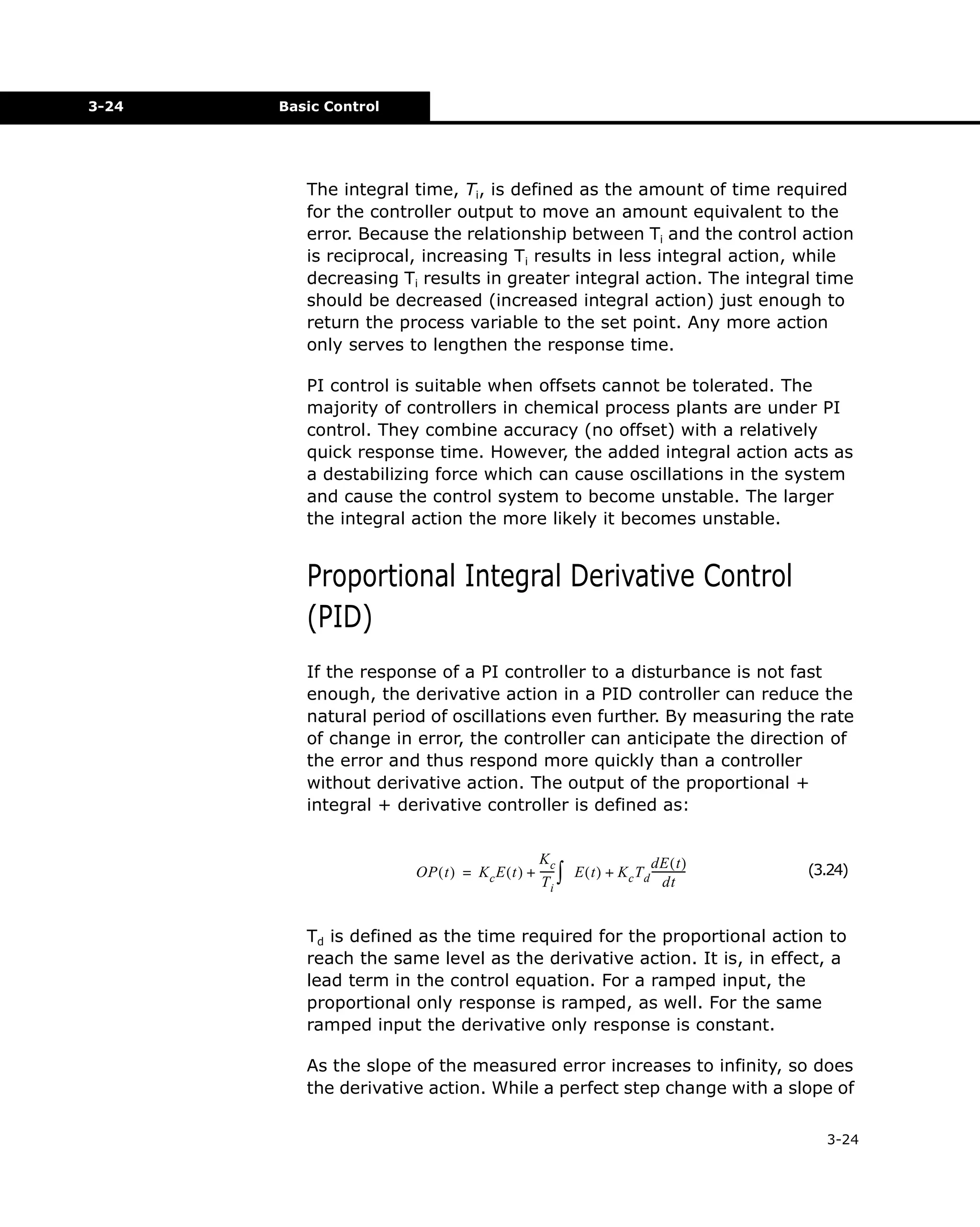 3-24

Basic Control

The integral time, Ti, is defined as the amount of time required
for the controller output to move an amount equivalent to the
error. Because the relationship between Ti and the control action
is reciprocal, increasing Ti results in less integral action, while
decreasing Ti results in greater integral action. The integral time
should be decreased (increased integral action) just enough to
return the process variable to the set point. Any more action
only serves to lengthen the response time.
PI control is suitable when offsets cannot be tolerated. The
majority of controllers in chemical process plants are under PI
control. They combine accuracy (no offset) with a relatively
quick response time. However, the added integral action acts as
a destabilizing force which can cause oscillations in the system
and cause the control system to become unstable. The larger
the integral action the more likely it becomes unstable.

Proportional Integral Derivative Control
(PID)
If the response of a PI controller to a disturbance is not fast
enough, the derivative action in a PID controller can reduce the
natural period of oscillations even further. By measuring the rate
of change in error, the controller can anticipate the direction of
the error and thus respond more quickly than a controller
without derivative action. The output of the proportional +
integral + derivative controller is defined as:
Kc
dE ( t )
OP ( t ) = K c E ( t ) + ----- ∫ E ( t ) + K c T d ------------Ti
dt

(3.24)

Td is defined as the time required for the proportional action to
reach the same level as the derivative action. It is, in effect, a
lead term in the control equation. For a ramped input, the
proportional only response is ramped, as well. For the same
ramped input the derivative only response is constant.
As the slope of the measured error increases to infinity, so does
the derivative action. While a perfect step change with a slope of
3-24

 