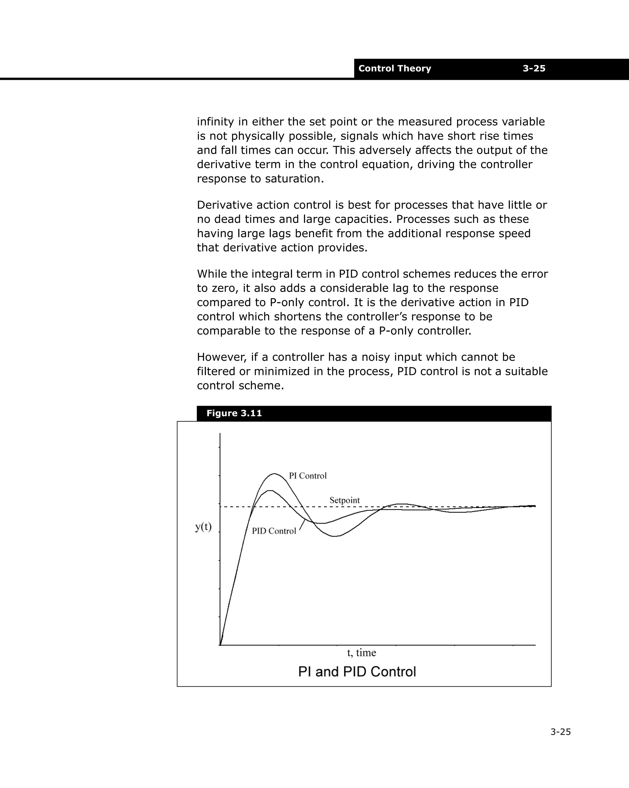 Control Theory

3-25

infinity in either the set point or the measured process variable
is not physically possible, signals which have short rise times
and fall times can occur. This adversely affects the output of the
derivative term in the control equation, driving the controller
response to saturation.
Derivative action control is best for processes that have little or
no dead times and large capacities. Processes such as these
having large lags benefit from the additional response speed
that derivative action provides.
While the integral term in PID control schemes reduces the error
to zero, it also adds a considerable lag to the response
compared to P-only control. It is the derivative action in PID
control which shortens the controller’s response to be
comparable to the response of a P-only controller.
However, if a controller has a noisy input which cannot be
filtered or minimized in the process, PID control is not a suitable
control scheme.
Figure 3.11

3-25

 