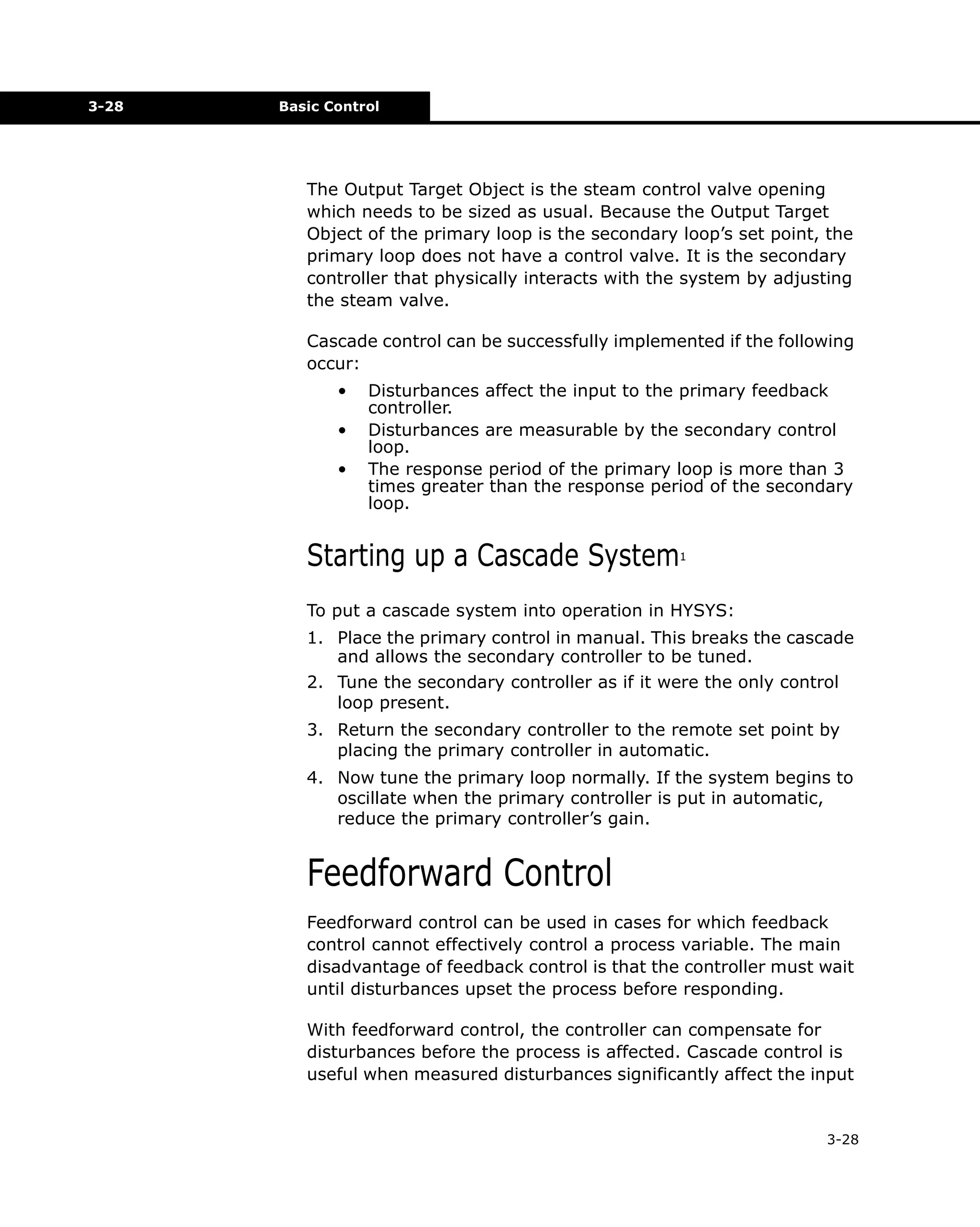 3-28

Basic Control

The Output Target Object is the steam control valve opening
which needs to be sized as usual. Because the Output Target
Object of the primary loop is the secondary loop’s set point, the
primary loop does not have a control valve. It is the secondary
controller that physically interacts with the system by adjusting
the steam valve.
Cascade control can be successfully implemented if the following
occur:
•
•
•

Disturbances affect the input to the primary feedback
controller.
Disturbances are measurable by the secondary control
loop.
The response period of the primary loop is more than 3
times greater than the response period of the secondary
loop.

Starting up a Cascade System

1

To put a cascade system into operation in HYSYS:
1. Place the primary control in manual. This breaks the cascade
and allows the secondary controller to be tuned.
2. Tune the secondary controller as if it were the only control
loop present.
3. Return the secondary controller to the remote set point by
placing the primary controller in automatic.
4. Now tune the primary loop normally. If the system begins to
oscillate when the primary controller is put in automatic,
reduce the primary controller’s gain.

Feedforward Control
Feedforward control can be used in cases for which feedback
control cannot effectively control a process variable. The main
disadvantage of feedback control is that the controller must wait
until disturbances upset the process before responding.
With feedforward control, the controller can compensate for
disturbances before the process is affected. Cascade control is
useful when measured disturbances significantly affect the input

3-28

 