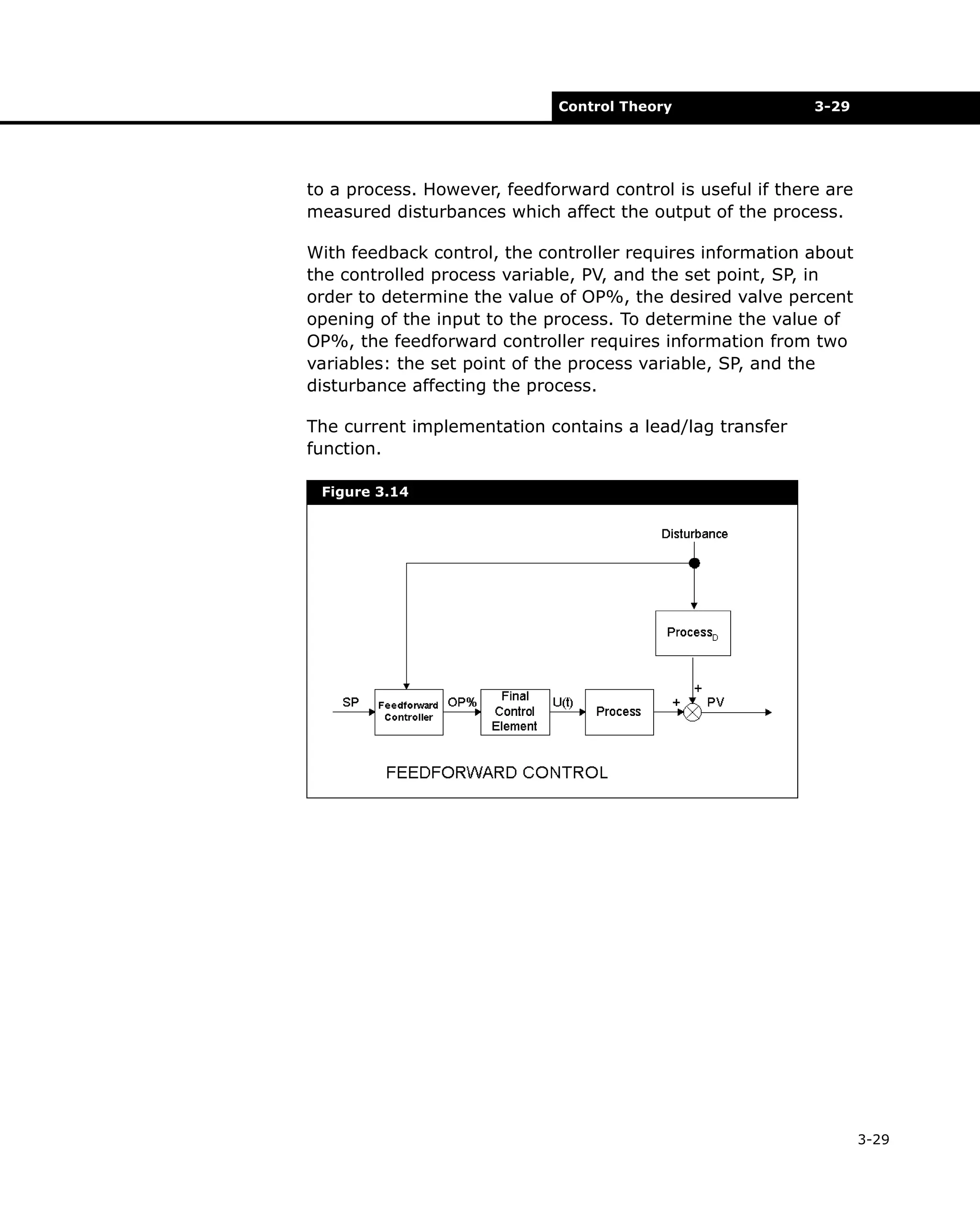 Control Theory

3-29

to a process. However, feedforward control is useful if there are
measured disturbances which affect the output of the process.
With feedback control, the controller requires information about
the controlled process variable, PV, and the set point, SP, in
order to determine the value of OP%, the desired valve percent
opening of the input to the process. To determine the value of
OP%, the feedforward controller requires information from two
variables: the set point of the process variable, SP, and the
disturbance affecting the process.
The current implementation contains a lead/lag transfer
function.
Figure 3.14

3-29

 