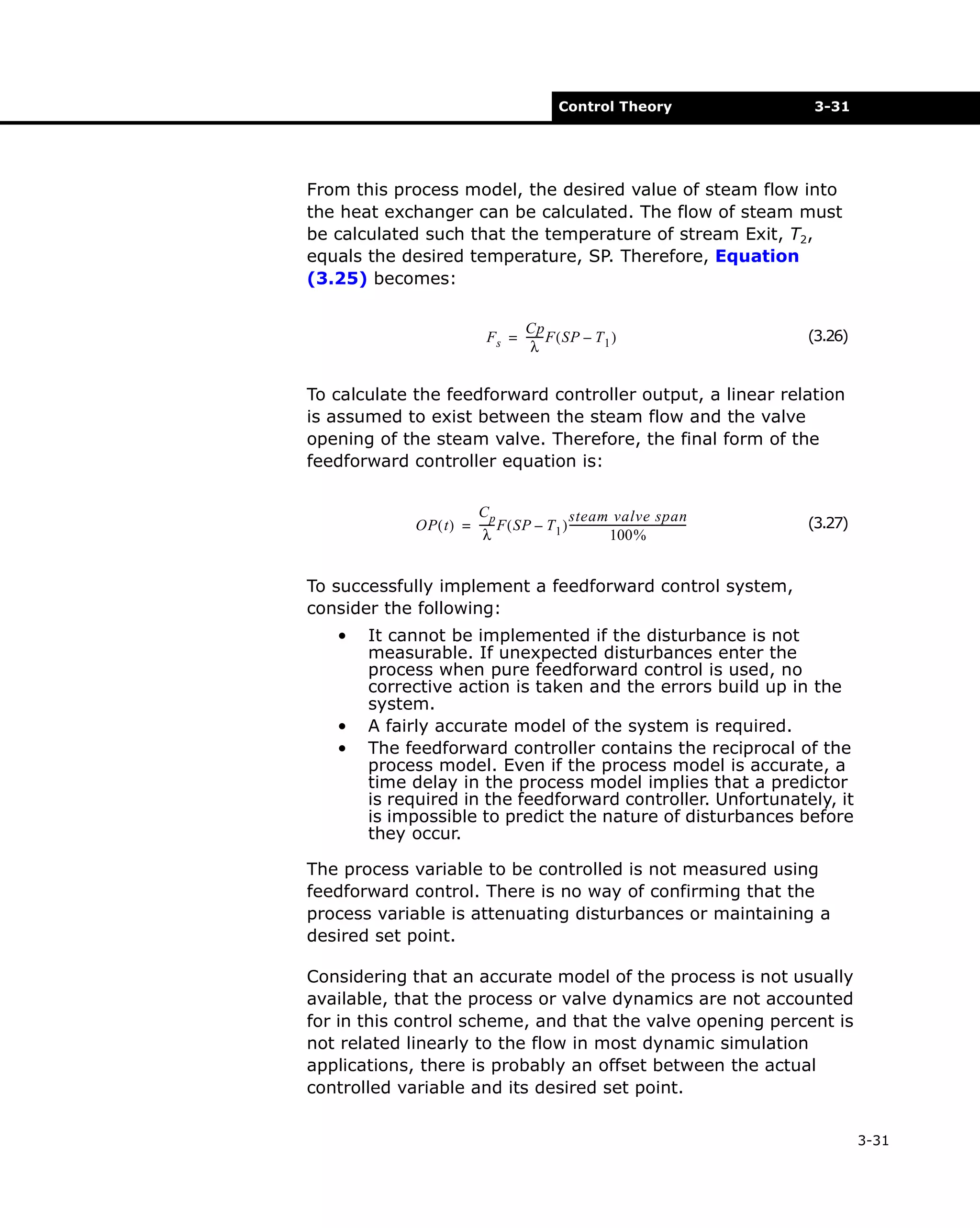 Control Theory

3-31

From this process model, the desired value of steam flow into
the heat exchanger can be calculated. The flow of steam must
be calculated such that the temperature of stream Exit, T2,
equals the desired temperature, SP. Therefore, Equation
(3.25) becomes:
Cp
Fs = ------ F ( SP – T 1 )
λ

(3.26)

To calculate the feedforward controller output, a linear relation
is assumed to exist between the steam flow and the valve
opening of the steam valve. Therefore, the final form of the
feedforward controller equation is:
Cp
steam valve span
OP ( t ) = ----- F ( SP – T 1 ) --------------------------------------------λ
100%

(3.27)

To successfully implement a feedforward control system,
consider the following:
•

•
•

It cannot be implemented if the disturbance is not
measurable. If unexpected disturbances enter the
process when pure feedforward control is used, no
corrective action is taken and the errors build up in the
system.
A fairly accurate model of the system is required.
The feedforward controller contains the reciprocal of the
process model. Even if the process model is accurate, a
time delay in the process model implies that a predictor
is required in the feedforward controller. Unfortunately, it
is impossible to predict the nature of disturbances before
they occur.

The process variable to be controlled is not measured using
feedforward control. There is no way of confirming that the
process variable is attenuating disturbances or maintaining a
desired set point.
Considering that an accurate model of the process is not usually
available, that the process or valve dynamics are not accounted
for in this control scheme, and that the valve opening percent is
not related linearly to the flow in most dynamic simulation
applications, there is probably an offset between the actual
controlled variable and its desired set point.
3-31

 