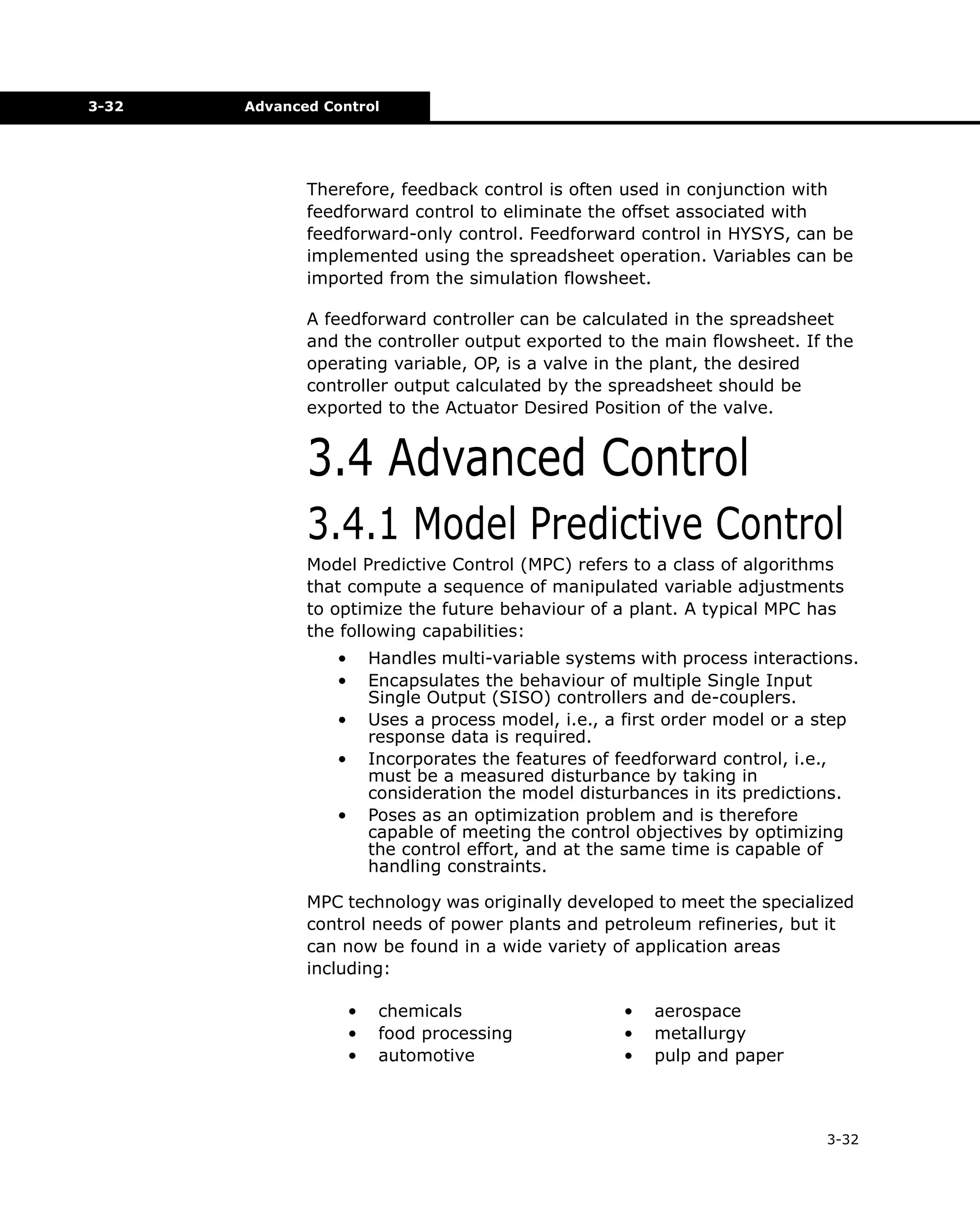 3-32

Advanced Control

Therefore, feedback control is often used in conjunction with
feedforward control to eliminate the offset associated with
feedforward-only control. Feedforward control in HYSYS, can be
implemented using the spreadsheet operation. Variables can be
imported from the simulation flowsheet.
A feedforward controller can be calculated in the spreadsheet
and the controller output exported to the main flowsheet. If the
operating variable, OP, is a valve in the plant, the desired
controller output calculated by the spreadsheet should be
exported to the Actuator Desired Position of the valve.

3.4 Advanced Control
3.4.1 Model Predictive Control
Model Predictive Control (MPC) refers to a class of algorithms
that compute a sequence of manipulated variable adjustments
to optimize the future behaviour of a plant. A typical MPC has
the following capabilities:
•
•

Handles multi-variable systems with process interactions.
Encapsulates the behaviour of multiple Single Input
Single Output (SISO) controllers and de-couplers.
Uses a process model, i.e., a first order model or a step
response data is required.
Incorporates the features of feedforward control, i.e.,
must be a measured disturbance by taking in
consideration the model disturbances in its predictions.
Poses as an optimization problem and is therefore
capable of meeting the control objectives by optimizing
the control effort, and at the same time is capable of
handling constraints.

•
•
•

MPC technology was originally developed to meet the specialized
control needs of power plants and petroleum refineries, but it
can now be found in a wide variety of application areas
including:
•
•
•

chemicals
food processing
automotive

•
•
•

aerospace
metallurgy
pulp and paper

3-32

 
