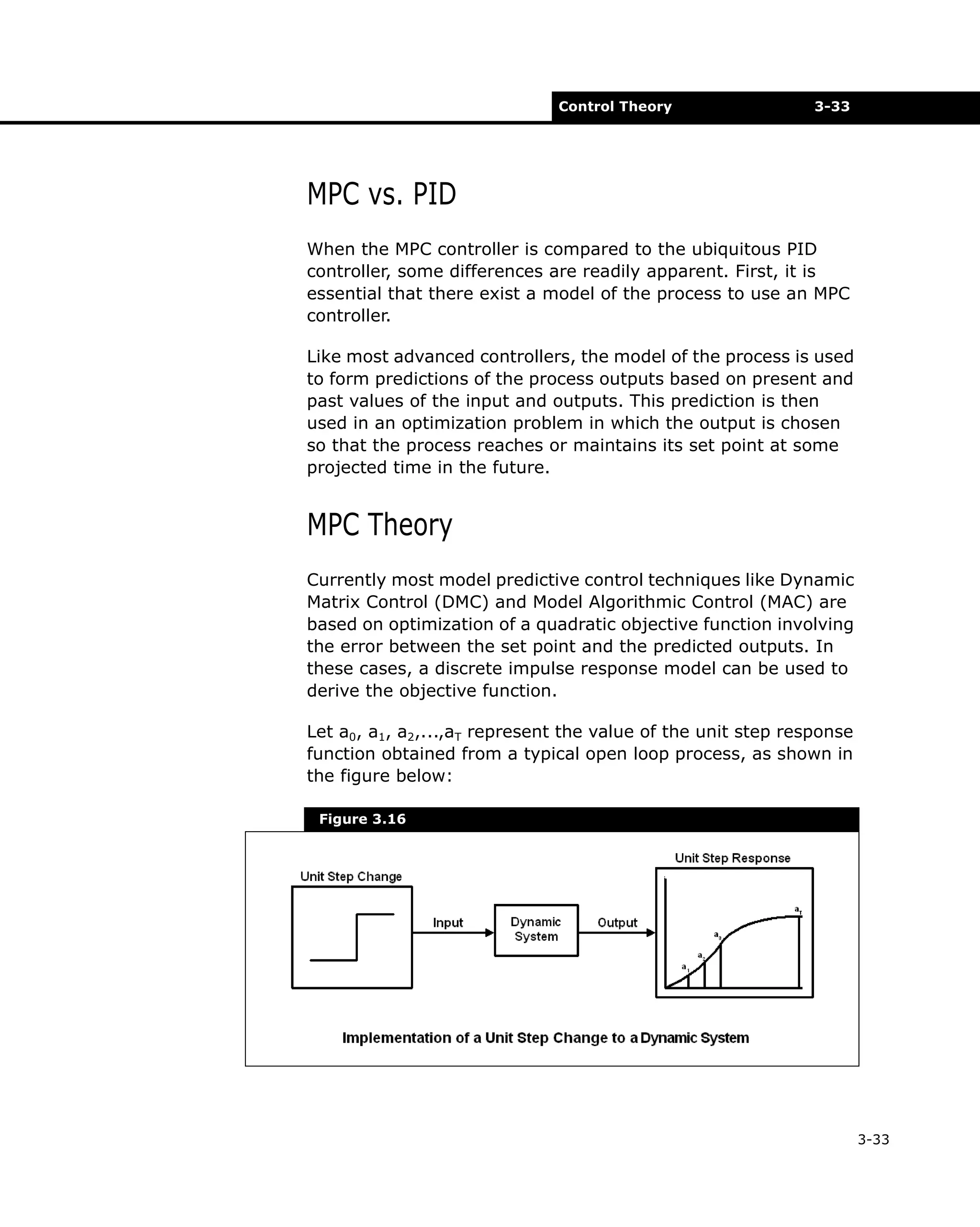 Control Theory

3-33

MPC vs. PID
When the MPC controller is compared to the ubiquitous PID
controller, some differences are readily apparent. First, it is
essential that there exist a model of the process to use an MPC
controller.
Like most advanced controllers, the model of the process is used
to form predictions of the process outputs based on present and
past values of the input and outputs. This prediction is then
used in an optimization problem in which the output is chosen
so that the process reaches or maintains its set point at some
projected time in the future.

MPC Theory
Currently most model predictive control techniques like Dynamic
Matrix Control (DMC) and Model Algorithmic Control (MAC) are
based on optimization of a quadratic objective function involving
the error between the set point and the predicted outputs. In
these cases, a discrete impulse response model can be used to
derive the objective function.
Let a0, a1, a2,...,aT represent the value of the unit step response
function obtained from a typical open loop process, as shown in
the figure below:
Figure 3.16

3-33

 