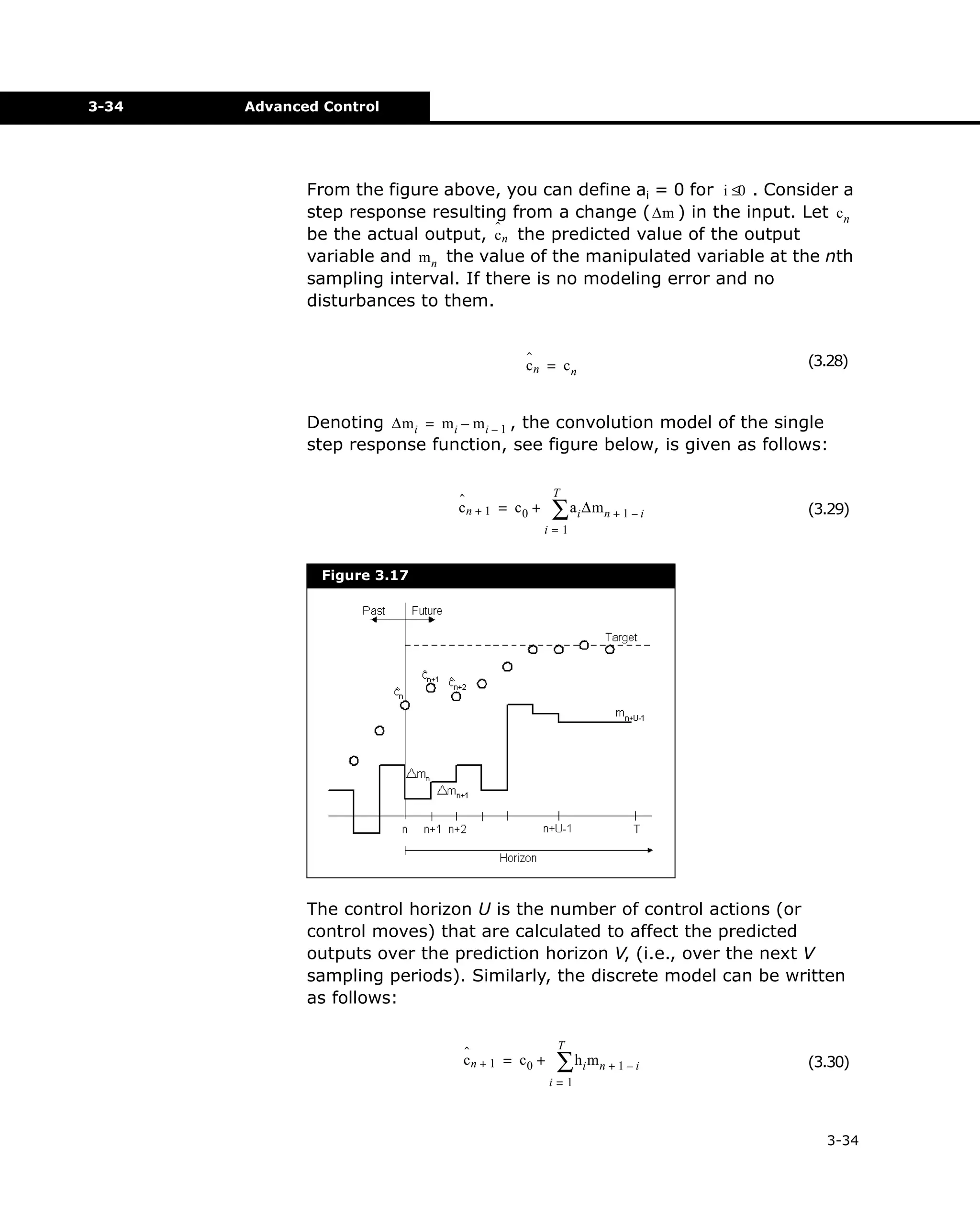 3-34

Advanced Control

From the figure above, you can define ai = 0 for i ≤0 . Consider a
step response resulting from a change ( ∆m ) in the input. Let c n
ˆ
be the actual output, c n the predicted value of the output
variable and m n the value of the manipulated variable at the nth
sampling interval. If there is no modeling error and no
disturbances to them.
ˆ
cn = cn

(3.28)

Denoting ∆m i = m i – m i – 1 , the convolution model of the single
step response function, see figure below, is given as follows:
T

ˆ
cn + 1 = c0 +

∑ ai ∆mn + 1 – i

(3.29)

i=1

Figure 3.17

The control horizon U is the number of control actions (or
control moves) that are calculated to affect the predicted
outputs over the prediction horizon V, (i.e., over the next V
sampling periods). Similarly, the discrete model can be written
as follows:
ˆ
cn + 1 = c0 +

T

∑ hi mn + 1 – i

(3.30)

i=1

3-34

 