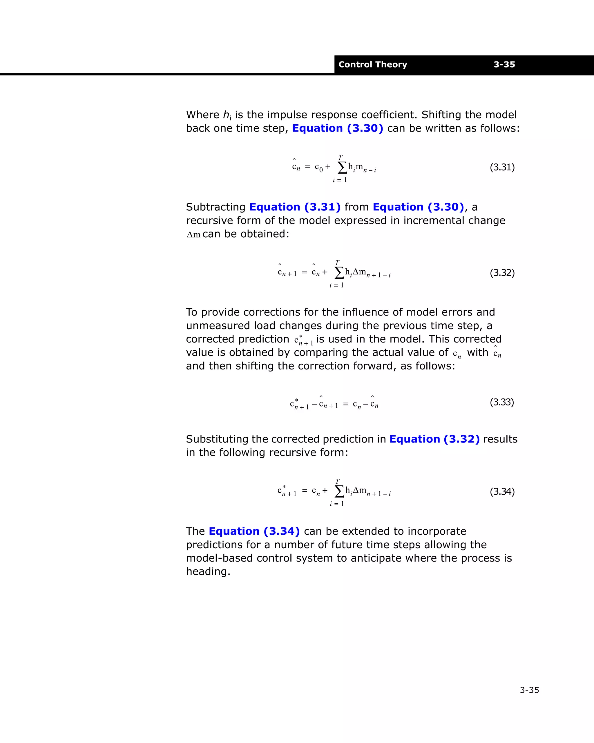 Control Theory

3-35

Where hi is the impulse response coefficient. Shifting the model
back one time step, Equation (3.30) can be written as follows:
ˆ
cn = c0 +

T

∑ hi mn – i

(3.31)

i=1

Subtracting Equation (3.31) from Equation (3.30), a
recursive form of the model expressed in incremental change
∆m can be obtained:
ˆ
ˆ
cn + 1 = cn +

T

∑ hi ∆mn + 1 – i

(3.32)

i=1

To provide corrections for the influence of model errors and
unmeasured load changes during the previous time step, a
*
corrected prediction c n + 1 is used in the model. This corrected
ˆ
value is obtained by comparing the actual value of c n with c n
and then shifting the correction forward, as follows:
ˆ
ˆ
*
cn + 1 – cn + 1 = c n – cn

(3.33)

Substituting the corrected prediction in Equation (3.32) results
in the following recursive form:
*
cn + 1 = c n +

T

∑ hi ∆mn + 1 – i

(3.34)

i=1

The Equation (3.34) can be extended to incorporate
predictions for a number of future time steps allowing the
model-based control system to anticipate where the process is
heading.

3-35

 