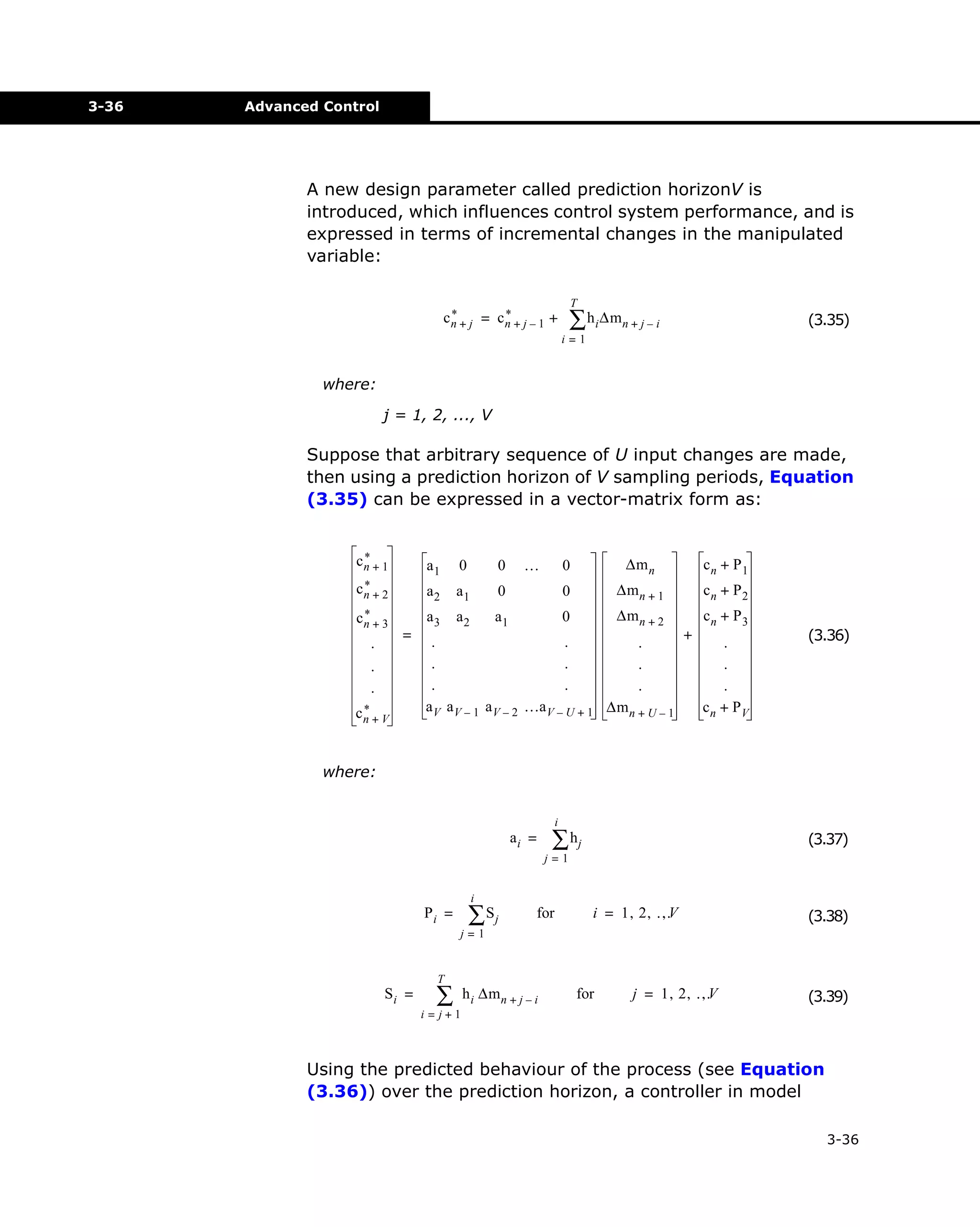 3-36

Advanced Control

A new design parameter called prediction horizonV is
introduced, which influences control system performance, and is
expressed in terms of incremental changes in the manipulated
variable:
T

∑ h i ∆mn + j – i

*
*
cn + j = cn + j – 1 +

(3.35)

i=1

where:
j = 1, 2, ..., V

Suppose that arbitrary sequence of U input changes are made,
then using a prediction horizon of V sampling periods, Equation
(3.35) can be expressed in a vector-matrix form as:
*
cn + 1

a1

0

0

*
cn + 2

a2

a1

0

*
cn + 3

.

=

.
.
*
cn + V

0

∆m n

cn + P1

0

…

∆m n + 1

cn + P2

∆m n + 2
cn + P3
a2
a1
0
+
.
.
.
.
.
.
.
.
.
.
.
.
a V a V – 1 a V – 2 …a V – U + 1 ∆m n + U – 1
cn + PV
a3

(3.36)

where:
i

ai =

∑ hj

(3.37)

j=1
i

Pi =

∑ Sj

for

i = 1, 2, …
,V

(3.38)

j=1

Si =

T

∑

h i ∆m n + j – i

for

j = 1, 2, …
,V

(3.39)

i=j+1

Using the predicted behaviour of the process (see Equation
(3.36)) over the prediction horizon, a controller in model
3-36

 