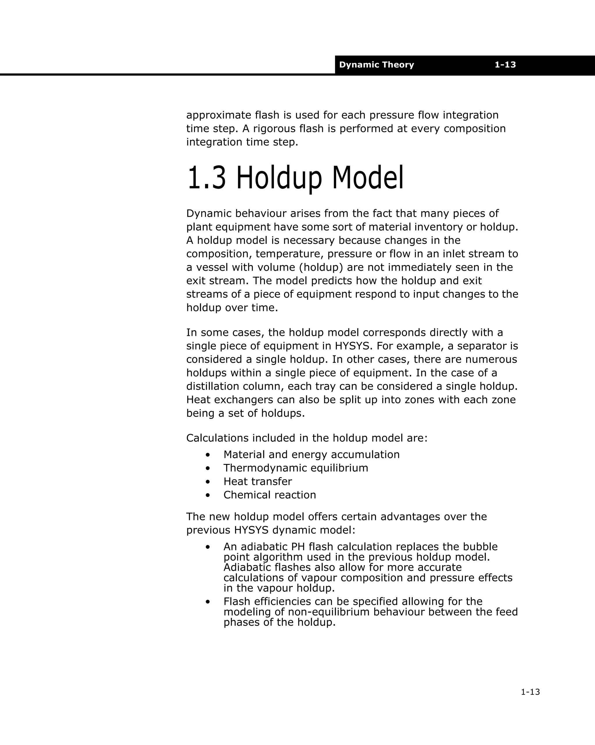 Dynamic Theory

1-13

approximate flash is used for each pressure flow integration
time step. A rigorous flash is performed at every composition
integration time step.

1.3 Holdup Model
Dynamic behaviour arises from the fact that many pieces of
plant equipment have some sort of material inventory or holdup.
A holdup model is necessary because changes in the
composition, temperature, pressure or flow in an inlet stream to
a vessel with volume (holdup) are not immediately seen in the
exit stream. The model predicts how the holdup and exit
streams of a piece of equipment respond to input changes to the
holdup over time.
In some cases, the holdup model corresponds directly with a
single piece of equipment in HYSYS. For example, a separator is
considered a single holdup. In other cases, there are numerous
holdups within a single piece of equipment. In the case of a
distillation column, each tray can be considered a single holdup.
Heat exchangers can also be split up into zones with each zone
being a set of holdups.
Calculations included in the holdup model are:
•
•
•
•

Material and energy accumulation
Thermodynamic equilibrium
Heat transfer
Chemical reaction

The new holdup model offers certain advantages over the
previous HYSYS dynamic model:
•

•

An adiabatic PH flash calculation replaces the bubble
point algorithm used in the previous holdup model.
Adiabatic flashes also allow for more accurate
calculations of vapour composition and pressure effects
in the vapour holdup.
Flash efficiencies can be specified allowing for the
modeling of non-equilibrium behaviour between the feed
phases of the holdup.

1-13

 