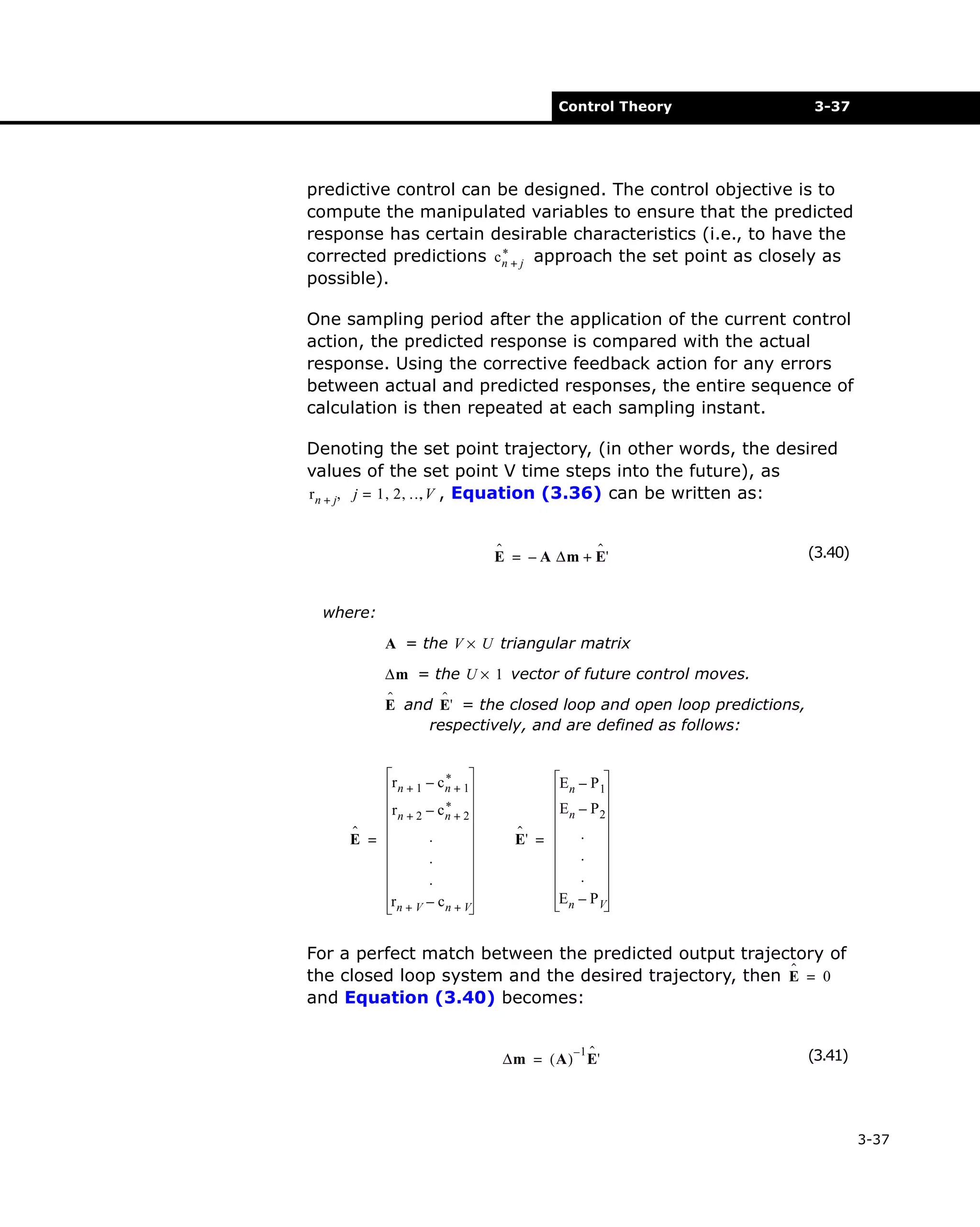 Control Theory

3-37

predictive control can be designed. The control objective is to
compute the manipulated variables to ensure that the predicted
response has certain desirable characteristics (i.e., to have the
*
corrected predictions c n + j approach the set point as closely as
possible).
One sampling period after the application of the current control
action, the predicted response is compared with the actual
response. Using the corrective feedback action for any errors
between actual and predicted responses, the entire sequence of
calculation is then repeated at each sampling instant.
Denoting the set point trajectory, (in other words, the desired
values of the set point V time steps into the future), as
r n + j, j = 1 , 2 , …V , Equation (3.36) can be written as:
,
ˆ
ˆ
E = – A ∆m + E'

(3.40)

where:
A = the V × U triangular matrix
∆m = the U × 1 vector of future control moves.
ˆ
ˆ
E and E' = the closed loop and open loop predictions,
respectively, and are defined as follows:
*
rn + 1 – cn + 1

rn + 2 –
ˆ
E =

En – P 1

*
cn + 2

.
.
.
rn + V – c n + V

En – P 2
ˆ
E' =

.
.
.
En – P V

For a perfect match between the predicted output trajectory of
ˆ
the closed loop system and the desired trajectory, then E = 0
and Equation (3.40) becomes:
–1 ˆ
∆m = ( A ) E'

(3.41)

3-37

 