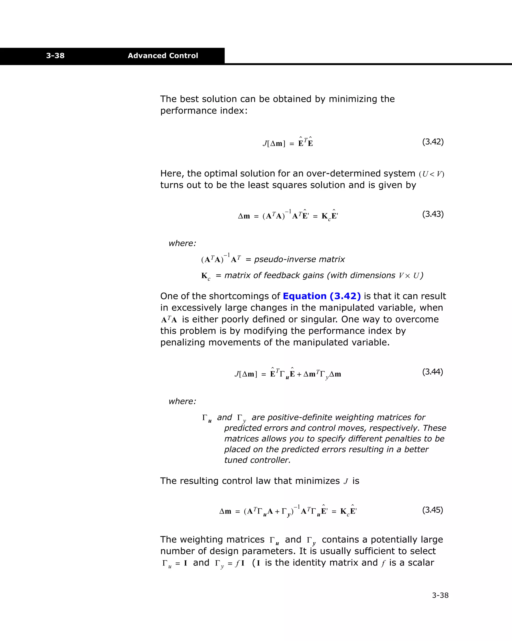 3-38

Advanced Control

The best solution can be obtained by minimizing the
performance index:
ˆ ˆ
J [ ∆m ] = E T E

(3.42)

Here, the optimal solution for an over-determined system ( U < V )
turns out to be the least squares solution and is given by
–1

ˆ
ˆ
∆m = ( A T A ) A T E' = K c E'

(3.43)

where:
–1

( A T A ) A T = pseudo-inverse matrix
K c = matrix of feedback gains (with dimensions V × U )

One of the shortcomings of Equation (3.42) is that it can result
in excessively large changes in the manipulated variable, when
A T A is either poorly defined or singular. One way to overcome
this problem is by modifying the performance index by
penalizing movements of the manipulated variable.
ˆ
ˆ
J [ ∆m ] = E T Γ u E + ∆m T Γ y ∆m

(3.44)

where:
Γ u and Γ y are positive-definite weighting matrices for
predicted errors and control moves, respectively. These
matrices allows you to specify different penalties to be
placed on the predicted errors resulting in a better
tuned controller.

The resulting control law that minimizes J is
–1
ˆ
ˆ
∆m = ( A T Γ u A + Γ y ) A T Γ u E' = K c E'

(3.45)

The weighting matrices Γ u and Γ y contains a potentially large
number of design parameters. It is usually sufficient to select
Γ u = I and Γ y = f I ( I is the identity matrix and f is a scalar
3-38

 