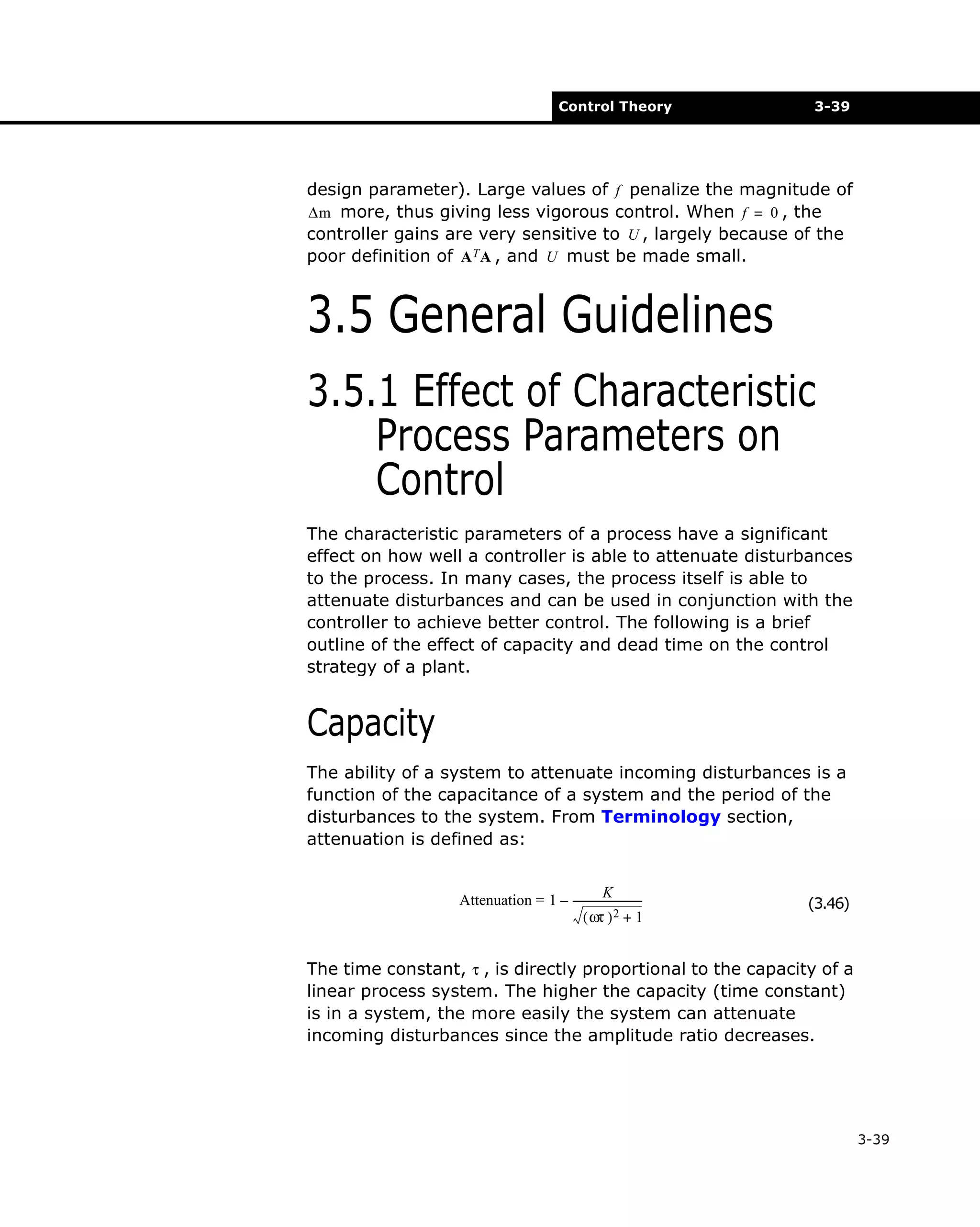 Control Theory

3-39

design parameter). Large values of f penalize the magnitude of
∆m more, thus giving less vigorous control. When f = 0 , the
controller gains are very sensitive to U , largely because of the
poor definition of A T A , and U must be made small.

3.5 General Guidelines
3.5.1 Effect of Characteristic
Process Parameters on
Control
The characteristic parameters of a process have a significant
effect on how well a controller is able to attenuate disturbances
to the process. In many cases, the process itself is able to
attenuate disturbances and can be used in conjunction with the
controller to achieve better control. The following is a brief
outline of the effect of capacity and dead time on the control
strategy of a plant.

Capacity
The ability of a system to attenuate incoming disturbances is a
function of the capacitance of a system and the period of the
disturbances to the system. From Terminology section,
attenuation is defined as:
K
Attenuation = 1 – --------------------------( ωτ ) 2 + 1

(3.46)

The time constant, τ , is directly proportional to the capacity of a
linear process system. The higher the capacity (time constant)
is in a system, the more easily the system can attenuate
incoming disturbances since the amplitude ratio decreases.

3-39

 