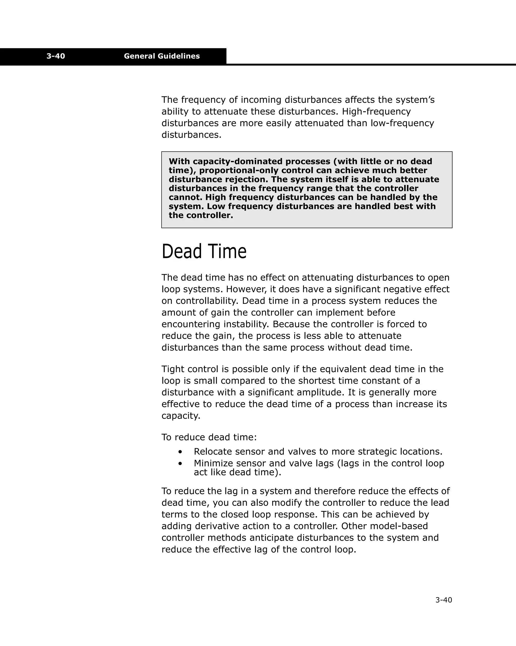 3-40

General Guidelines

The frequency of incoming disturbances affects the system’s
ability to attenuate these disturbances. High-frequency
disturbances are more easily attenuated than low-frequency
disturbances.
With capacity-dominated processes (with little or no dead
time), proportional-only control can achieve much better
disturbance rejection. The system itself is able to attenuate
disturbances in the frequency range that the controller
cannot. High frequency disturbances can be handled by the
system. Low frequency disturbances are handled best with
the controller.

Dead Time
The dead time has no effect on attenuating disturbances to open
loop systems. However, it does have a significant negative effect
on controllability. Dead time in a process system reduces the
amount of gain the controller can implement before
encountering instability. Because the controller is forced to
reduce the gain, the process is less able to attenuate
disturbances than the same process without dead time.
Tight control is possible only if the equivalent dead time in the
loop is small compared to the shortest time constant of a
disturbance with a significant amplitude. It is generally more
effective to reduce the dead time of a process than increase its
capacity.
To reduce dead time:
•
•

Relocate sensor and valves to more strategic locations.
Minimize sensor and valve lags (lags in the control loop
act like dead time).

To reduce the lag in a system and therefore reduce the effects of
dead time, you can also modify the controller to reduce the lead
terms to the closed loop response. This can be achieved by
adding derivative action to a controller. Other model-based
controller methods anticipate disturbances to the system and
reduce the effective lag of the control loop.

3-40

 