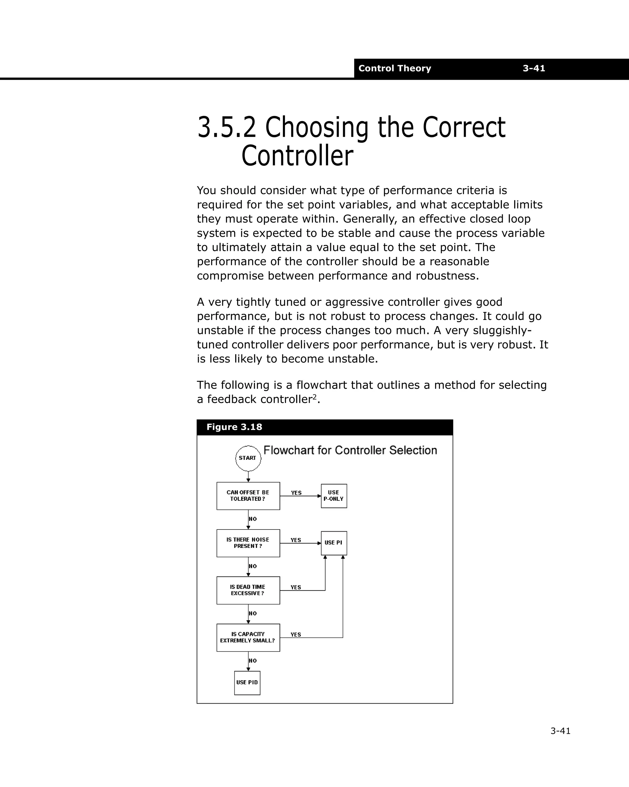 Control Theory

3-41

3.5.2 Choosing the Correct
Controller
You should consider what type of performance criteria is
required for the set point variables, and what acceptable limits
they must operate within. Generally, an effective closed loop
system is expected to be stable and cause the process variable
to ultimately attain a value equal to the set point. The
performance of the controller should be a reasonable
compromise between performance and robustness.
A very tightly tuned or aggressive controller gives good
performance, but is not robust to process changes. It could go
unstable if the process changes too much. A very sluggishlytuned controller delivers poor performance, but is very robust. It
is less likely to become unstable.
The following is a flowchart that outlines a method for selecting
a feedback controller2.
Figure 3.18

3-41

 