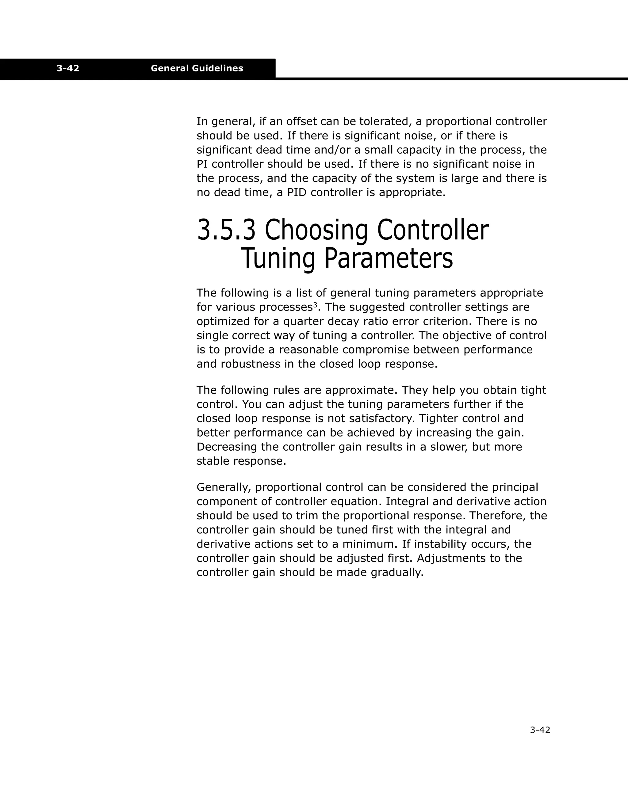 3-42

General Guidelines

In general, if an offset can be tolerated, a proportional controller
should be used. If there is significant noise, or if there is
significant dead time and/or a small capacity in the process, the
PI controller should be used. If there is no significant noise in
the process, and the capacity of the system is large and there is
no dead time, a PID controller is appropriate.

3.5.3 Choosing Controller
Tuning Parameters
The following is a list of general tuning parameters appropriate
for various processes3. The suggested controller settings are
optimized for a quarter decay ratio error criterion. There is no
single correct way of tuning a controller. The objective of control
is to provide a reasonable compromise between performance
and robustness in the closed loop response.
The following rules are approximate. They help you obtain tight
control. You can adjust the tuning parameters further if the
closed loop response is not satisfactory. Tighter control and
better performance can be achieved by increasing the gain.
Decreasing the controller gain results in a slower, but more
stable response.
Generally, proportional control can be considered the principal
component of controller equation. Integral and derivative action
should be used to trim the proportional response. Therefore, the
controller gain should be tuned first with the integral and
derivative actions set to a minimum. If instability occurs, the
controller gain should be adjusted first. Adjustments to the
controller gain should be made gradually.

3-42

 