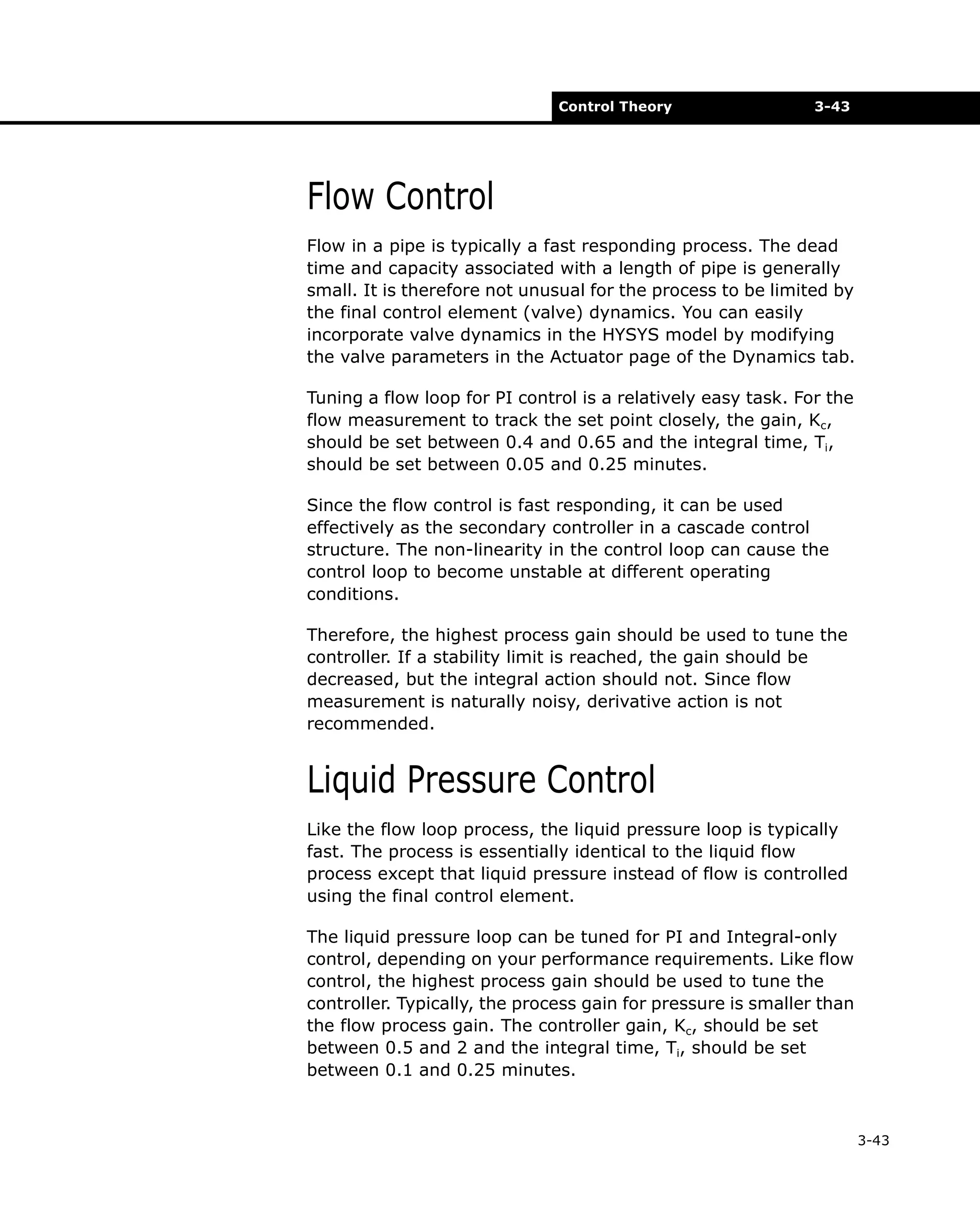 Control Theory

3-43

Flow Control
Flow in a pipe is typically a fast responding process. The dead
time and capacity associated with a length of pipe is generally
small. It is therefore not unusual for the process to be limited by
the final control element (valve) dynamics. You can easily
incorporate valve dynamics in the HYSYS model by modifying
the valve parameters in the Actuator page of the Dynamics tab.
Tuning a flow loop for PI control is a relatively easy task. For the
flow measurement to track the set point closely, the gain, Kc,
should be set between 0.4 and 0.65 and the integral time, Ti,
should be set between 0.05 and 0.25 minutes.
Since the flow control is fast responding, it can be used
effectively as the secondary controller in a cascade control
structure. The non-linearity in the control loop can cause the
control loop to become unstable at different operating
conditions.
Therefore, the highest process gain should be used to tune the
controller. If a stability limit is reached, the gain should be
decreased, but the integral action should not. Since flow
measurement is naturally noisy, derivative action is not
recommended.

Liquid Pressure Control
Like the flow loop process, the liquid pressure loop is typically
fast. The process is essentially identical to the liquid flow
process except that liquid pressure instead of flow is controlled
using the final control element.
The liquid pressure loop can be tuned for PI and Integral-only
control, depending on your performance requirements. Like flow
control, the highest process gain should be used to tune the
controller. Typically, the process gain for pressure is smaller than
the flow process gain. The controller gain, Kc, should be set
between 0.5 and 2 and the integral time, Ti, should be set
between 0.1 and 0.25 minutes.

3-43

 