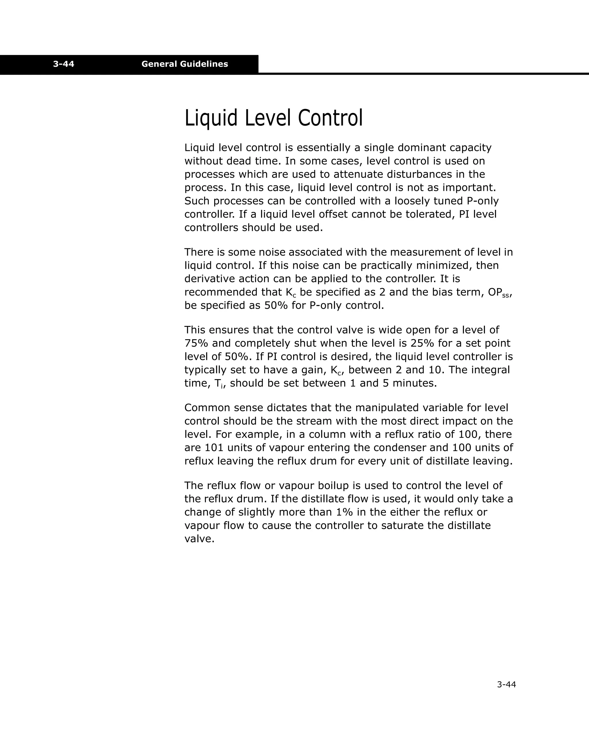 3-44

General Guidelines

Liquid Level Control
Liquid level control is essentially a single dominant capacity
without dead time. In some cases, level control is used on
processes which are used to attenuate disturbances in the
process. In this case, liquid level control is not as important.
Such processes can be controlled with a loosely tuned P-only
controller. If a liquid level offset cannot be tolerated, PI level
controllers should be used.
There is some noise associated with the measurement of level in
liquid control. If this noise can be practically minimized, then
derivative action can be applied to the controller. It is
recommended that Kc be specified as 2 and the bias term, OPss,
be specified as 50% for P-only control.
This ensures that the control valve is wide open for a level of
75% and completely shut when the level is 25% for a set point
level of 50%. If PI control is desired, the liquid level controller is
typically set to have a gain, Kc, between 2 and 10. The integral
time, Ti, should be set between 1 and 5 minutes.
Common sense dictates that the manipulated variable for level
control should be the stream with the most direct impact on the
level. For example, in a column with a reflux ratio of 100, there
are 101 units of vapour entering the condenser and 100 units of
reflux leaving the reflux drum for every unit of distillate leaving.
The reflux flow or vapour boilup is used to control the level of
the reflux drum. If the distillate flow is used, it would only take a
change of slightly more than 1% in the either the reflux or
vapour flow to cause the controller to saturate the distillate
valve.

3-44

 