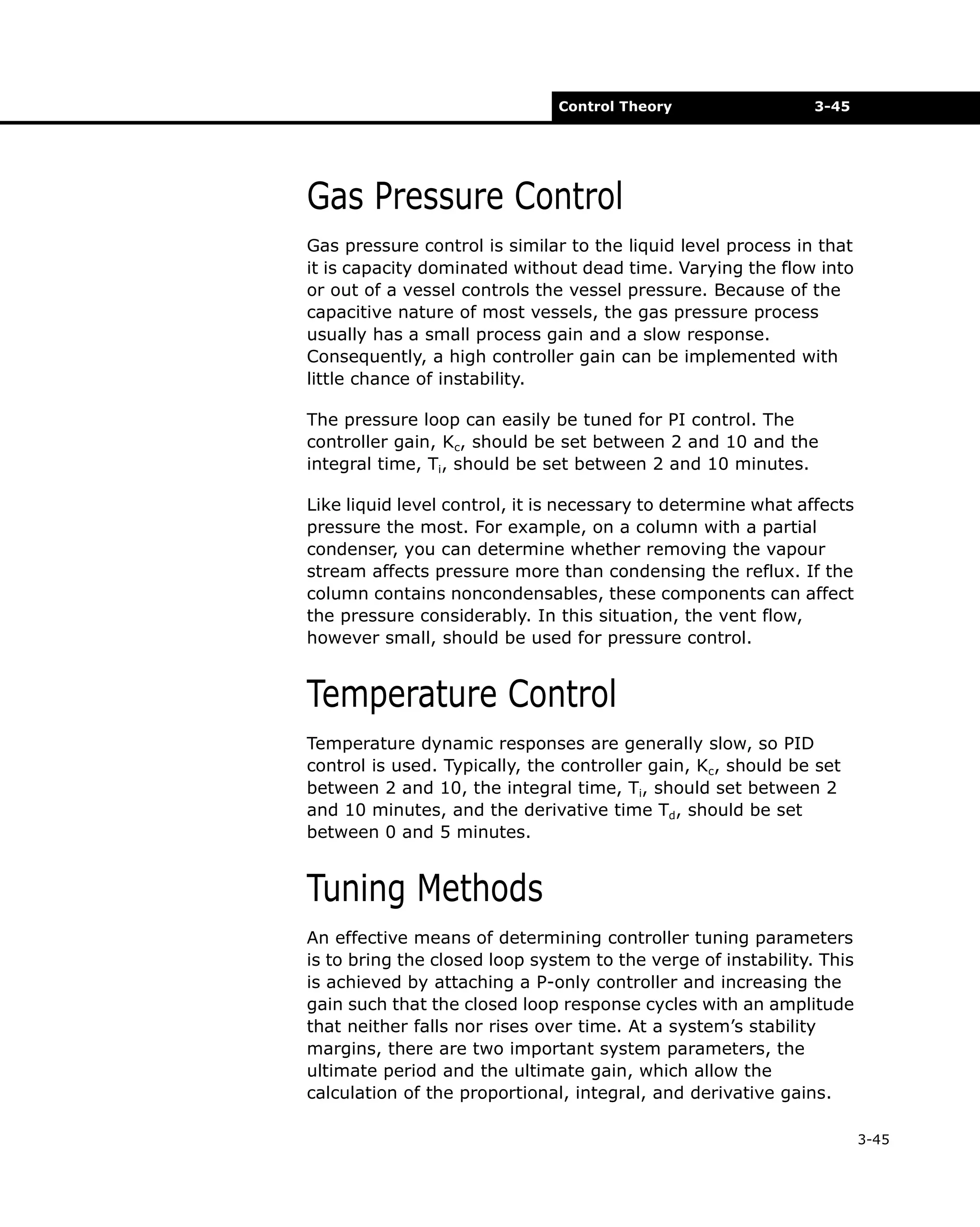 Control Theory

3-45

Gas Pressure Control
Gas pressure control is similar to the liquid level process in that
it is capacity dominated without dead time. Varying the flow into
or out of a vessel controls the vessel pressure. Because of the
capacitive nature of most vessels, the gas pressure process
usually has a small process gain and a slow response.
Consequently, a high controller gain can be implemented with
little chance of instability.
The pressure loop can easily be tuned for PI control. The
controller gain, Kc, should be set between 2 and 10 and the
integral time, Ti, should be set between 2 and 10 minutes.
Like liquid level control, it is necessary to determine what affects
pressure the most. For example, on a column with a partial
condenser, you can determine whether removing the vapour
stream affects pressure more than condensing the reflux. If the
column contains noncondensables, these components can affect
the pressure considerably. In this situation, the vent flow,
however small, should be used for pressure control.

Temperature Control
Temperature dynamic responses are generally slow, so PID
control is used. Typically, the controller gain, Kc, should be set
between 2 and 10, the integral time, Ti, should set between 2
and 10 minutes, and the derivative time Td, should be set
between 0 and 5 minutes.

Tuning Methods
An effective means of determining controller tuning parameters
is to bring the closed loop system to the verge of instability. This
is achieved by attaching a P-only controller and increasing the
gain such that the closed loop response cycles with an amplitude
that neither falls nor rises over time. At a system’s stability
margins, there are two important system parameters, the
ultimate period and the ultimate gain, which allow the
calculation of the proportional, integral, and derivative gains.
3-45

 