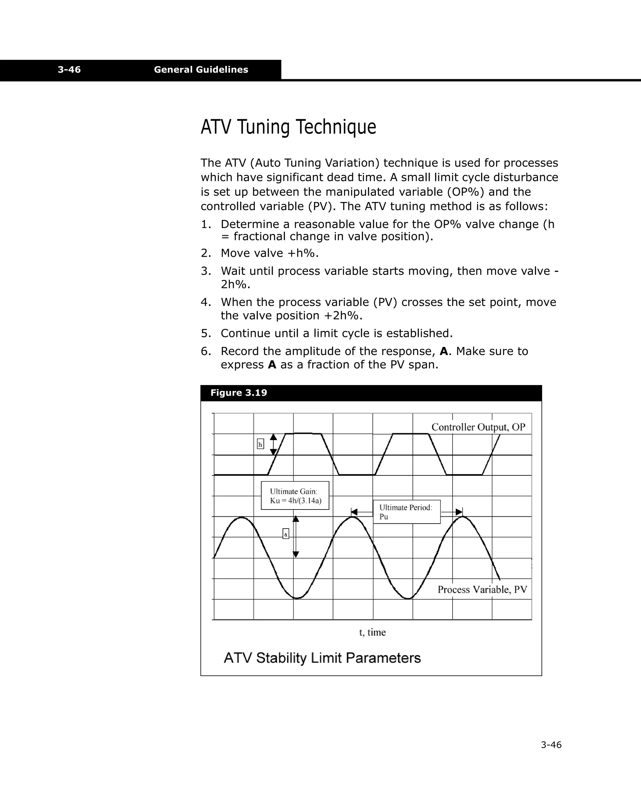 3-46

General Guidelines

ATV Tuning Technique
The ATV (Auto Tuning Variation) technique is used for processes
which have significant dead time. A small limit cycle disturbance
is set up between the manipulated variable (OP%) and the
controlled variable (PV). The ATV tuning method is as follows:
1. Determine a reasonable value for the OP% valve change (h
= fractional change in valve position).
2. Move valve +h%.
3. Wait until process variable starts moving, then move valve 2h%.
4. When the process variable (PV) crosses the set point, move
the valve position +2h%.
5. Continue until a limit cycle is established.
6. Record the amplitude of the response, A. Make sure to
express A as a fraction of the PV span.
Figure 3.19

3-46

 