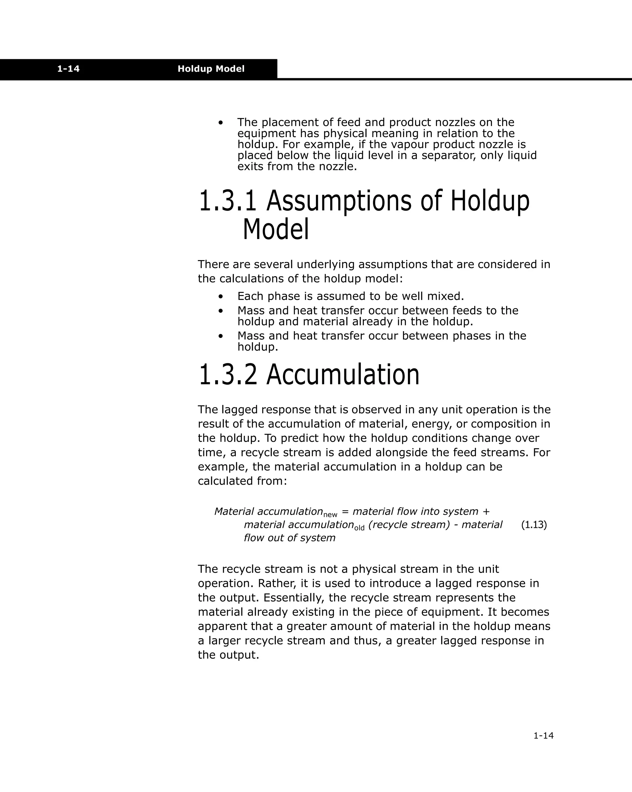 1-14

Holdup Model

•

The placement of feed and product nozzles on the
equipment has physical meaning in relation to the
holdup. For example, if the vapour product nozzle is
placed below the liquid level in a separator, only liquid
exits from the nozzle.

1.3.1 Assumptions of Holdup
Model
There are several underlying assumptions that are considered in
the calculations of the holdup model:
•
•
•

Each phase is assumed to be well mixed.
Mass and heat transfer occur between feeds to the
holdup and material already in the holdup.
Mass and heat transfer occur between phases in the
holdup.

1.3.2 Accumulation
The lagged response that is observed in any unit operation is the
result of the accumulation of material, energy, or composition in
the holdup. To predict how the holdup conditions change over
time, a recycle stream is added alongside the feed streams. For
example, the material accumulation in a holdup can be
calculated from:
Material accumulationnew = material flow into system +
material accumulationold (recycle stream) - material
flow out of system

(1.13)

The recycle stream is not a physical stream in the unit
operation. Rather, it is used to introduce a lagged response in
the output. Essentially, the recycle stream represents the
material already existing in the piece of equipment. It becomes
apparent that a greater amount of material in the holdup means
a larger recycle stream and thus, a greater lagged response in
the output.

1-14

 