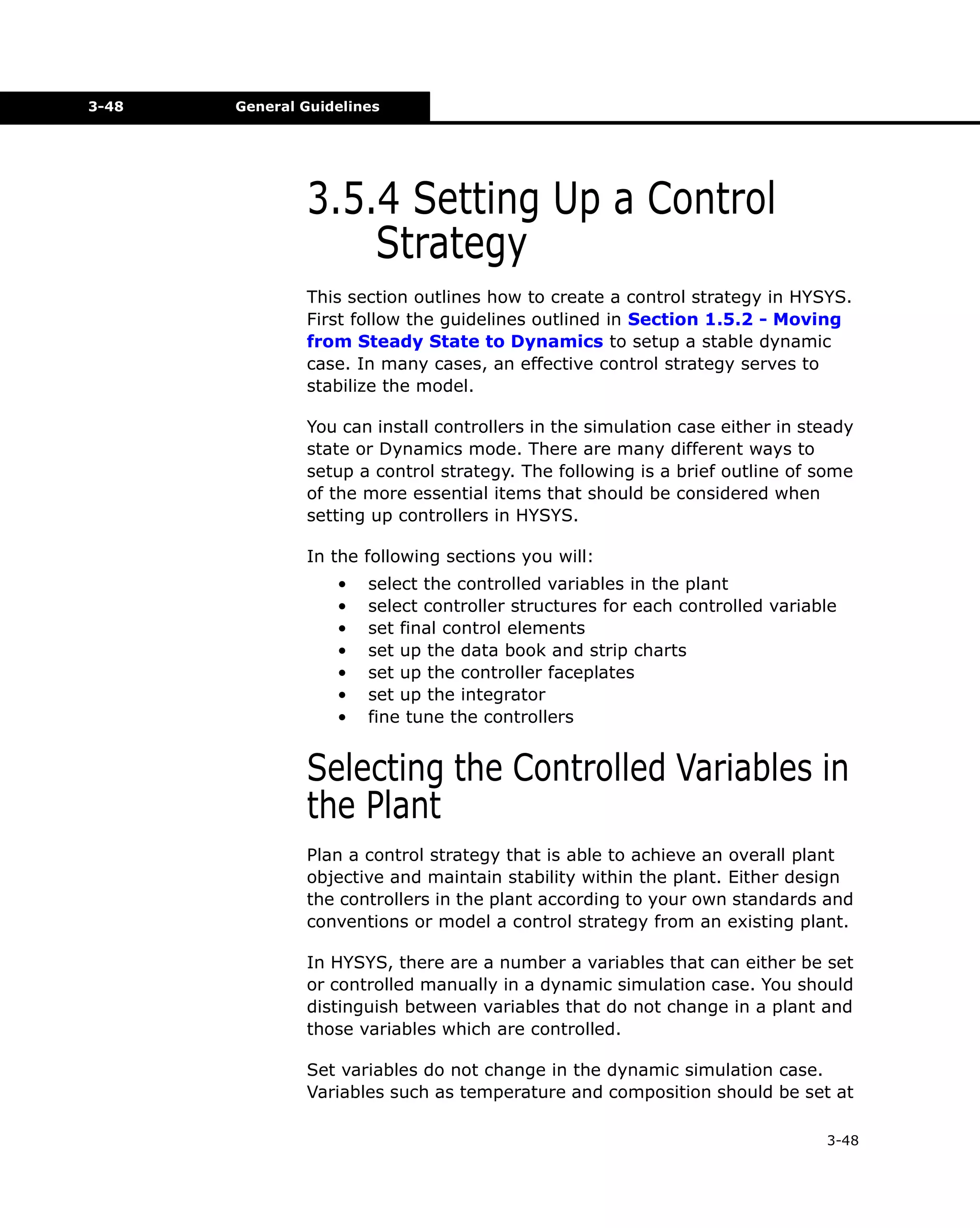3-48

General Guidelines

3.5.4 Setting Up a Control
Strategy
This section outlines how to create a control strategy in HYSYS.
First follow the guidelines outlined in Section 1.5.2 - Moving
from Steady State to Dynamics to setup a stable dynamic
case. In many cases, an effective control strategy serves to
stabilize the model.
You can install controllers in the simulation case either in steady
state or Dynamics mode. There are many different ways to
setup a control strategy. The following is a brief outline of some
of the more essential items that should be considered when
setting up controllers in HYSYS.
In the following sections you will:
•
•
•
•
•
•
•

select the controlled variables in the plant
select controller structures for each controlled variable
set final control elements
set up the data book and strip charts
set up the controller faceplates
set up the integrator
fine tune the controllers

Selecting the Controlled Variables in
the Plant
Plan a control strategy that is able to achieve an overall plant
objective and maintain stability within the plant. Either design
the controllers in the plant according to your own standards and
conventions or model a control strategy from an existing plant.
In HYSYS, there are a number a variables that can either be set
or controlled manually in a dynamic simulation case. You should
distinguish between variables that do not change in a plant and
those variables which are controlled.
Set variables do not change in the dynamic simulation case.
Variables such as temperature and composition should be set at
3-48

 