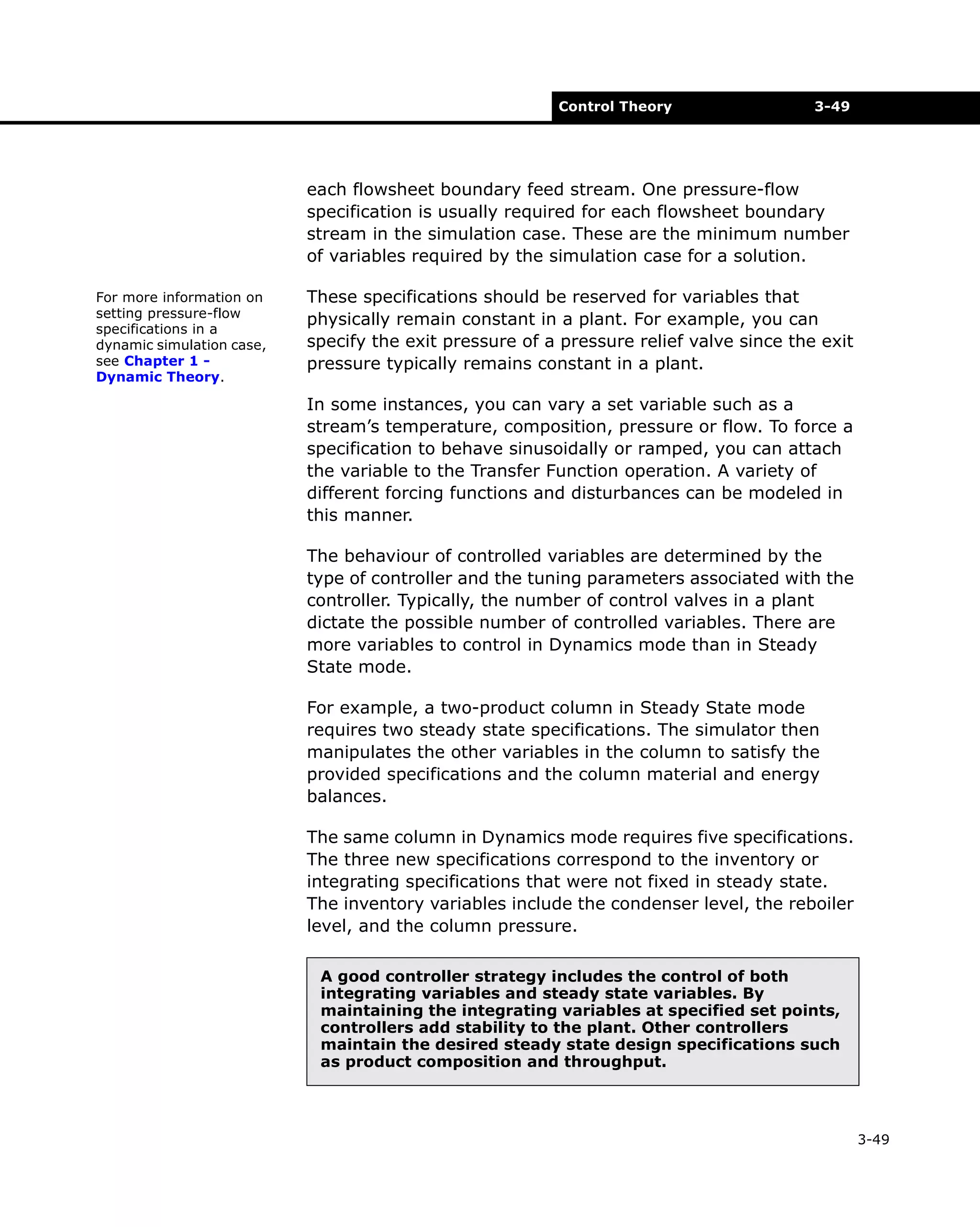 Control Theory

3-49

each flowsheet boundary feed stream. One pressure-flow
specification is usually required for each flowsheet boundary
stream in the simulation case. These are the minimum number
of variables required by the simulation case for a solution.
For more information on
setting pressure-flow
specifications in a
dynamic simulation case,
see Chapter 1 Dynamic Theory.

These specifications should be reserved for variables that
physically remain constant in a plant. For example, you can
specify the exit pressure of a pressure relief valve since the exit
pressure typically remains constant in a plant.
In some instances, you can vary a set variable such as a
stream’s temperature, composition, pressure or flow. To force a
specification to behave sinusoidally or ramped, you can attach
the variable to the Transfer Function operation. A variety of
different forcing functions and disturbances can be modeled in
this manner.
The behaviour of controlled variables are determined by the
type of controller and the tuning parameters associated with the
controller. Typically, the number of control valves in a plant
dictate the possible number of controlled variables. There are
more variables to control in Dynamics mode than in Steady
State mode.
For example, a two-product column in Steady State mode
requires two steady state specifications. The simulator then
manipulates the other variables in the column to satisfy the
provided specifications and the column material and energy
balances.
The same column in Dynamics mode requires five specifications.
The three new specifications correspond to the inventory or
integrating specifications that were not fixed in steady state.
The inventory variables include the condenser level, the reboiler
level, and the column pressure.
A good controller strategy includes the control of both
integrating variables and steady state variables. By
maintaining the integrating variables at specified set points,
controllers add stability to the plant. Other controllers
maintain the desired steady state design specifications such
as product composition and throughput.

3-49

 