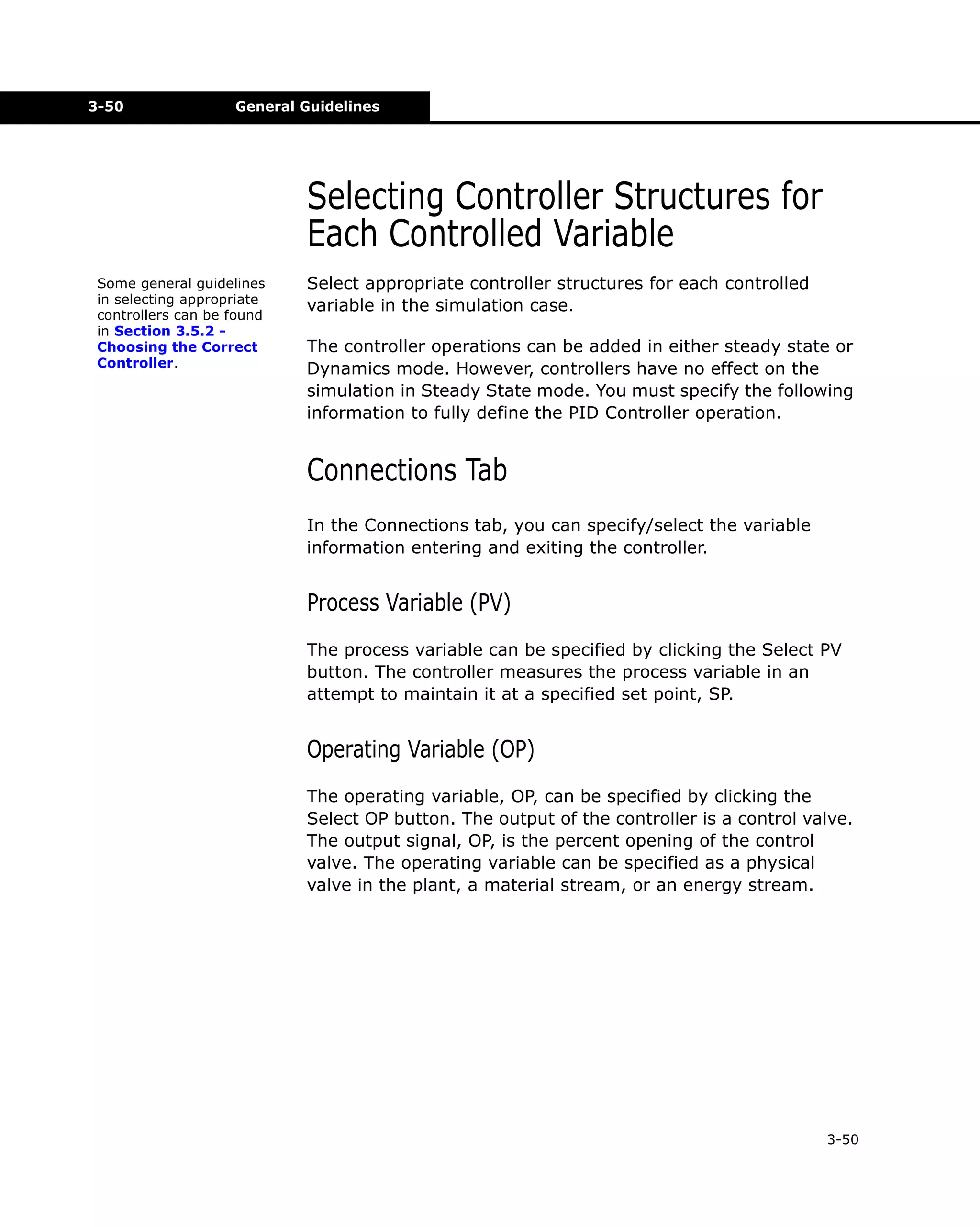 3-50

General Guidelines

Selecting Controller Structures for
Each Controlled Variable
Some general guidelines
in selecting appropriate
controllers can be found
in Section 3.5.2 Choosing the Correct
Controller.

Select appropriate controller structures for each controlled
variable in the simulation case.
The controller operations can be added in either steady state or
Dynamics mode. However, controllers have no effect on the
simulation in Steady State mode. You must specify the following
information to fully define the PID Controller operation.

Connections Tab
In the Connections tab, you can specify/select the variable
information entering and exiting the controller.

Process Variable (PV)
The process variable can be specified by clicking the Select PV
button. The controller measures the process variable in an
attempt to maintain it at a specified set point, SP.

Operating Variable (OP)
The operating variable, OP, can be specified by clicking the
Select OP button. The output of the controller is a control valve.
The output signal, OP, is the percent opening of the control
valve. The operating variable can be specified as a physical
valve in the plant, a material stream, or an energy stream.

3-50

 