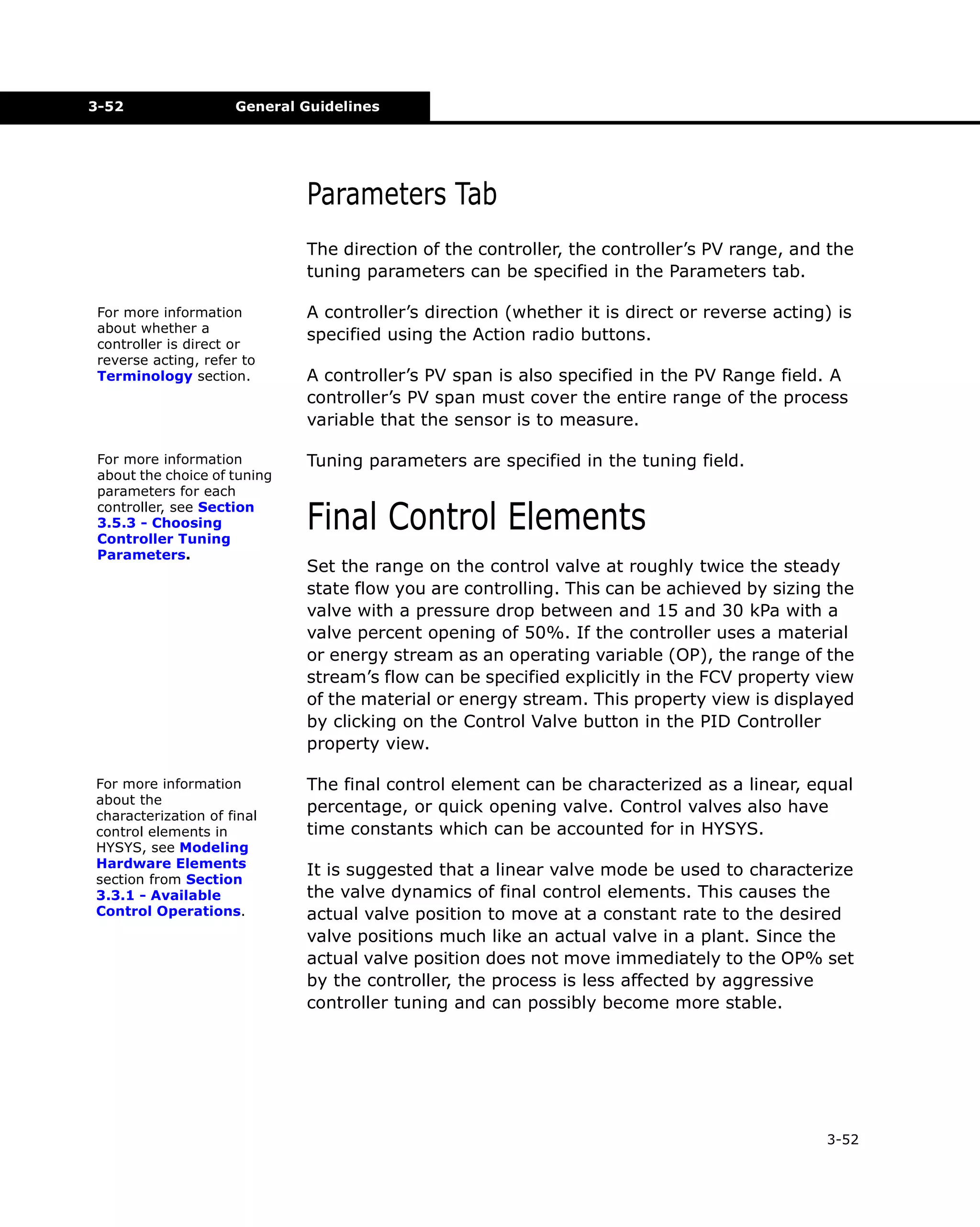 3-52

General Guidelines

Parameters Tab
The direction of the controller, the controller’s PV range, and the
tuning parameters can be specified in the Parameters tab.
For more information
about whether a
controller is direct or
reverse acting, refer to
Terminology section.

A controller’s direction (whether it is direct or reverse acting) is
specified using the Action radio buttons.
A controller’s PV span is also specified in the PV Range field. A
controller’s PV span must cover the entire range of the process
variable that the sensor is to measure.

For more information
about the choice of tuning
parameters for each
controller, see Section
3.5.3 - Choosing
Controller Tuning
Parameters.

Tuning parameters are specified in the tuning field.

For more information
about the
characterization of final
control elements in
HYSYS, see Modeling
Hardware Elements
section from Section
3.3.1 - Available
Control Operations.

The final control element can be characterized as a linear, equal
percentage, or quick opening valve. Control valves also have
time constants which can be accounted for in HYSYS.

Final Control Elements
Set the range on the control valve at roughly twice the steady
state flow you are controlling. This can be achieved by sizing the
valve with a pressure drop between and 15 and 30 kPa with a
valve percent opening of 50%. If the controller uses a material
or energy stream as an operating variable (OP), the range of the
stream’s flow can be specified explicitly in the FCV property view
of the material or energy stream. This property view is displayed
by clicking on the Control Valve button in the PID Controller
property view.

It is suggested that a linear valve mode be used to characterize
the valve dynamics of final control elements. This causes the
actual valve position to move at a constant rate to the desired
valve positions much like an actual valve in a plant. Since the
actual valve position does not move immediately to the OP% set
by the controller, the process is less affected by aggressive
controller tuning and can possibly become more stable.

3-52

 