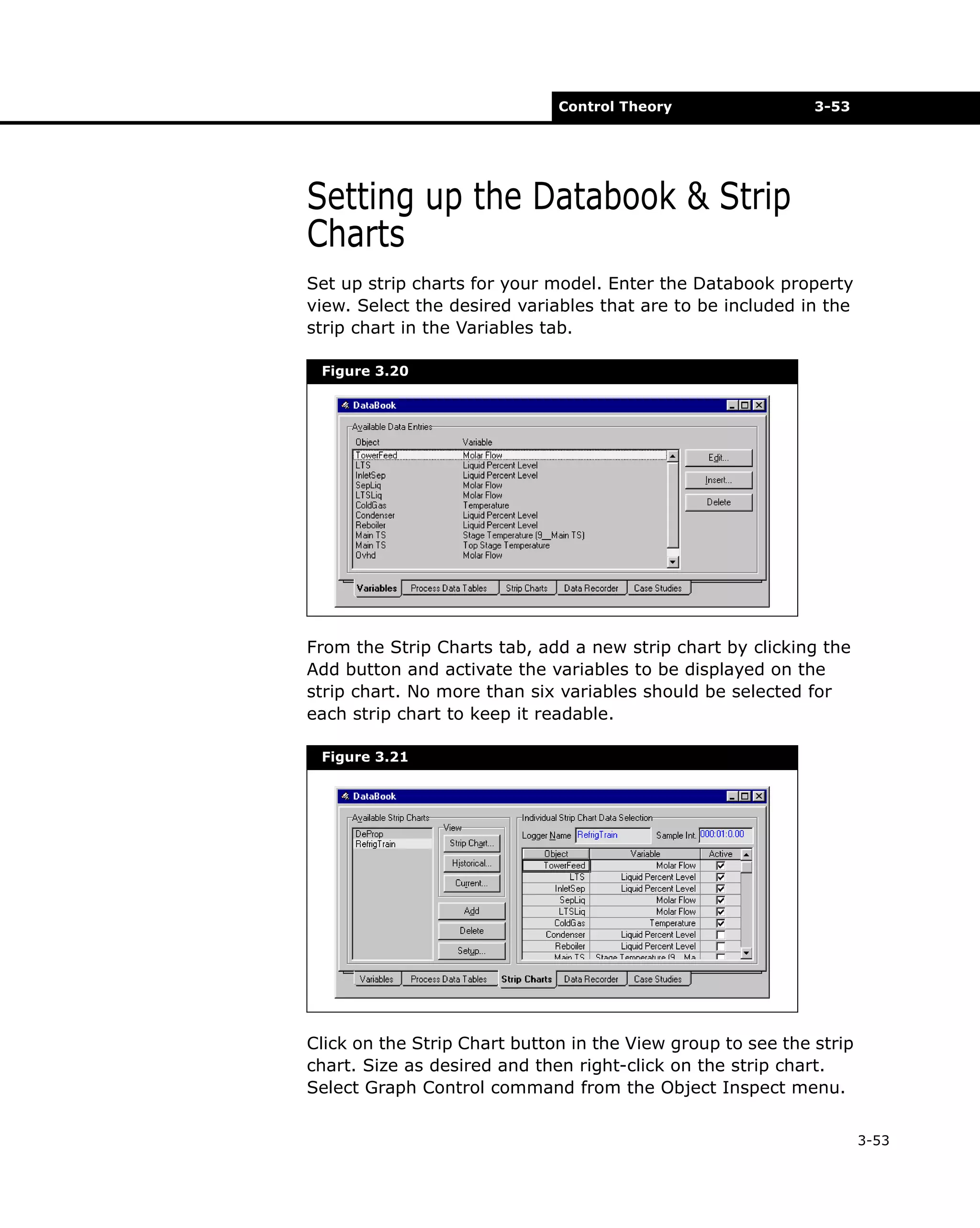 Control Theory

3-53

Setting up the Databook & Strip
Charts
Set up strip charts for your model. Enter the Databook property
view. Select the desired variables that are to be included in the
strip chart in the Variables tab.
Figure 3.20

From the Strip Charts tab, add a new strip chart by clicking the
Add button and activate the variables to be displayed on the
strip chart. No more than six variables should be selected for
each strip chart to keep it readable.
Figure 3.21

Click on the Strip Chart button in the View group to see the strip
chart. Size as desired and then right-click on the strip chart.
Select Graph Control command from the Object Inspect menu.
3-53

 