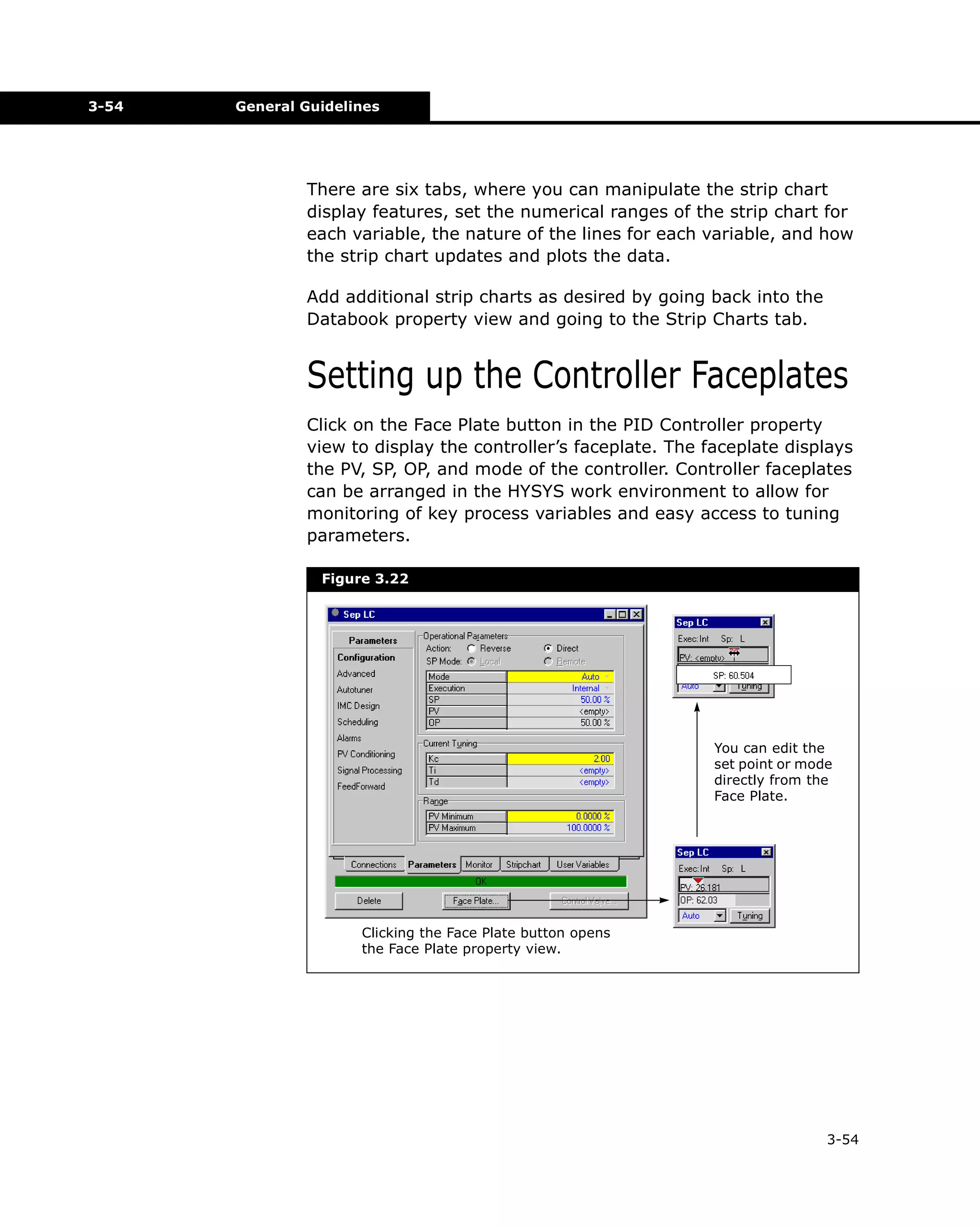 3-54

General Guidelines

There are six tabs, where you can manipulate the strip chart
display features, set the numerical ranges of the strip chart for
each variable, the nature of the lines for each variable, and how
the strip chart updates and plots the data.
Add additional strip charts as desired by going back into the
Databook property view and going to the Strip Charts tab.

Setting up the Controller Faceplates
Click on the Face Plate button in the PID Controller property
view to display the controller’s faceplate. The faceplate displays
the PV, SP, OP, and mode of the controller. Controller faceplates
can be arranged in the HYSYS work environment to allow for
monitoring of key process variables and easy access to tuning
parameters.
Figure 3.22

You can edit the
set point or mode
directly from the
Face Plate.

Clicking the Face Plate button opens
the Face Plate property view.

3-54

 