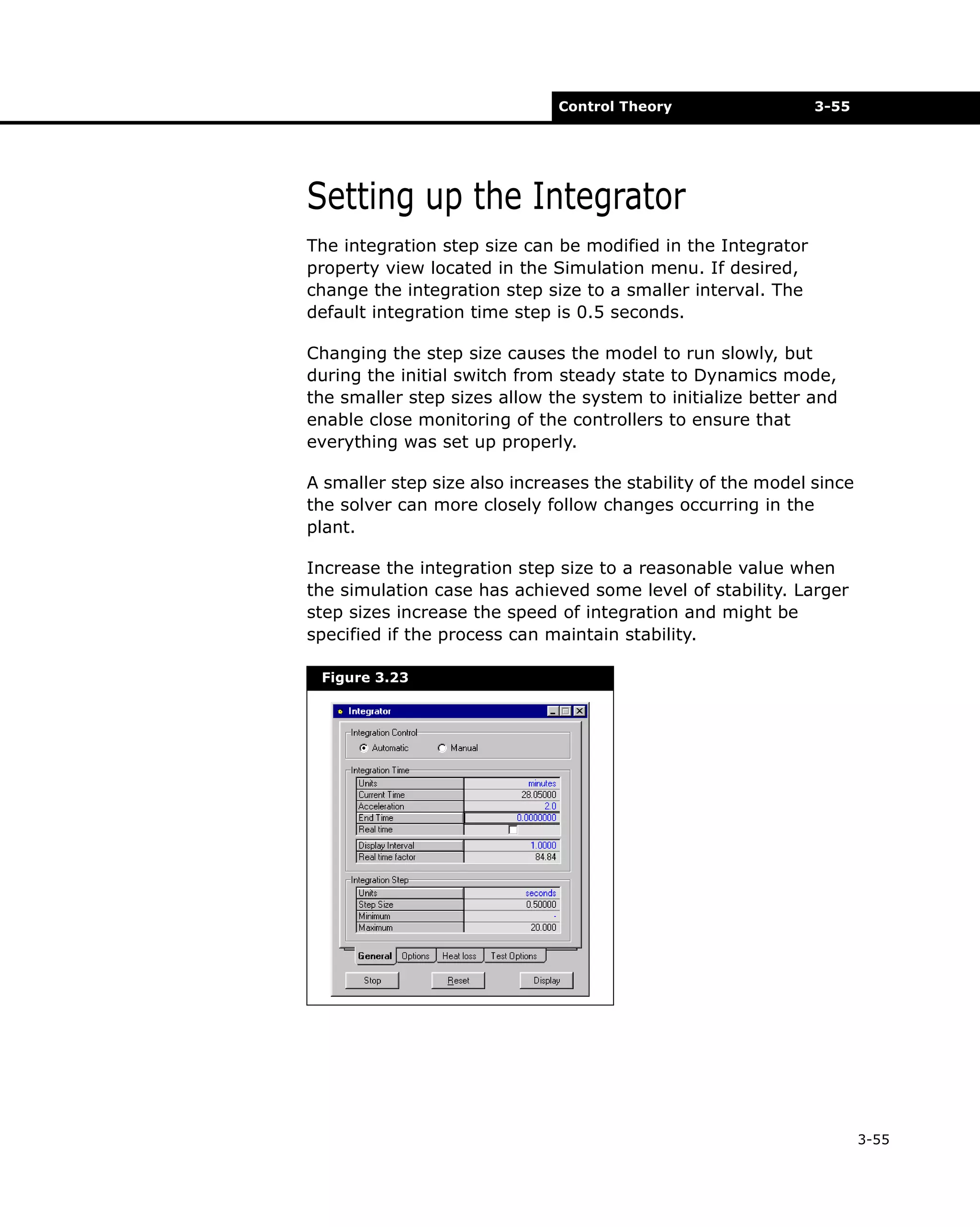 Control Theory

3-55

Setting up the Integrator
The integration step size can be modified in the Integrator
property view located in the Simulation menu. If desired,
change the integration step size to a smaller interval. The
default integration time step is 0.5 seconds.
Changing the step size causes the model to run slowly, but
during the initial switch from steady state to Dynamics mode,
the smaller step sizes allow the system to initialize better and
enable close monitoring of the controllers to ensure that
everything was set up properly.
A smaller step size also increases the stability of the model since
the solver can more closely follow changes occurring in the
plant.
Increase the integration step size to a reasonable value when
the simulation case has achieved some level of stability. Larger
step sizes increase the speed of integration and might be
specified if the process can maintain stability.
Figure 3.23

3-55

 
