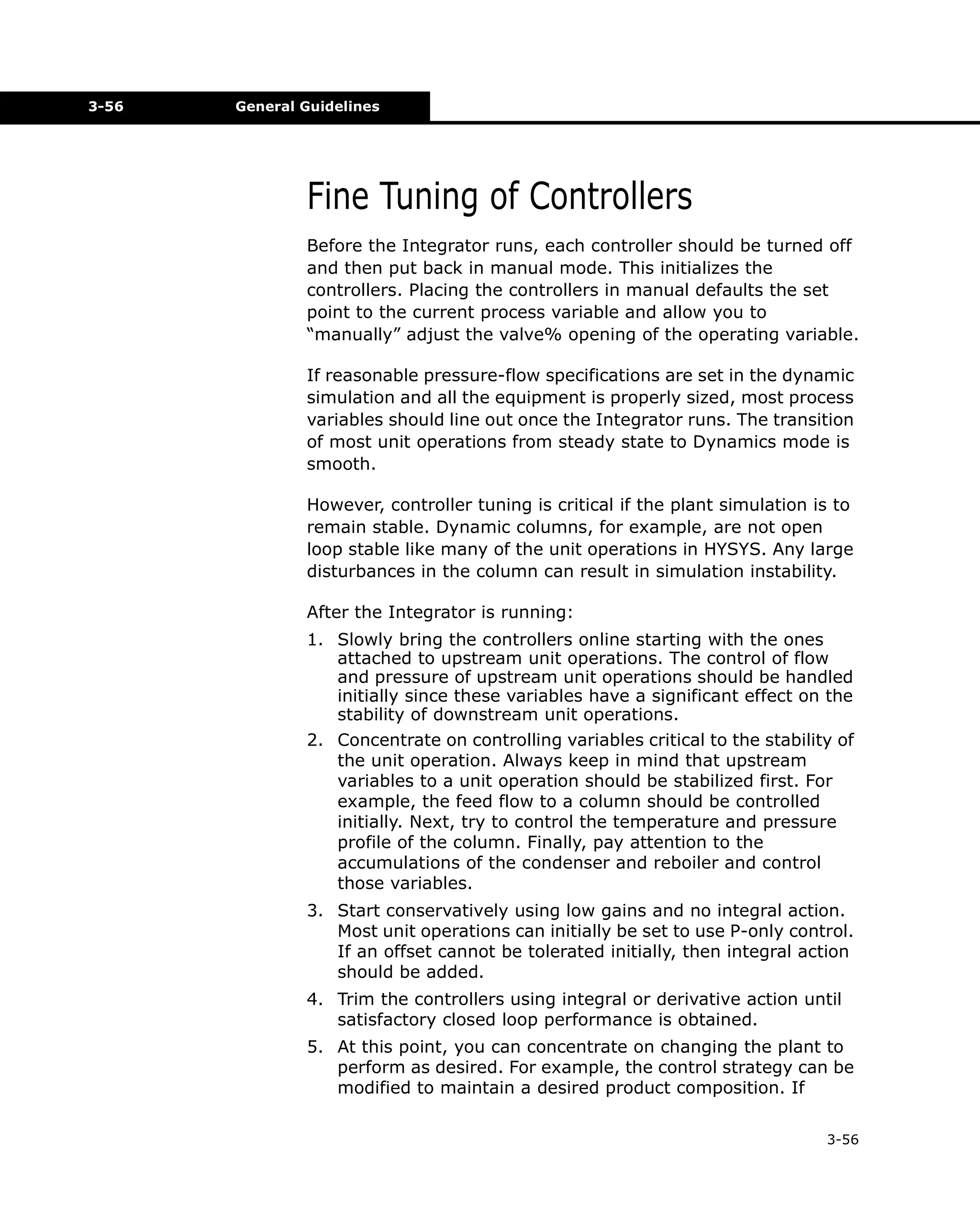 3-56

General Guidelines

Fine Tuning of Controllers
Before the Integrator runs, each controller should be turned off
and then put back in manual mode. This initializes the
controllers. Placing the controllers in manual defaults the set
point to the current process variable and allow you to
“manually” adjust the valve% opening of the operating variable.
If reasonable pressure-flow specifications are set in the dynamic
simulation and all the equipment is properly sized, most process
variables should line out once the Integrator runs. The transition
of most unit operations from steady state to Dynamics mode is
smooth.
However, controller tuning is critical if the plant simulation is to
remain stable. Dynamic columns, for example, are not open
loop stable like many of the unit operations in HYSYS. Any large
disturbances in the column can result in simulation instability.
After the Integrator is running:
1. Slowly bring the controllers online starting with the ones
attached to upstream unit operations. The control of flow
and pressure of upstream unit operations should be handled
initially since these variables have a significant effect on the
stability of downstream unit operations.
2. Concentrate on controlling variables critical to the stability of
the unit operation. Always keep in mind that upstream
variables to a unit operation should be stabilized first. For
example, the feed flow to a column should be controlled
initially. Next, try to control the temperature and pressure
profile of the column. Finally, pay attention to the
accumulations of the condenser and reboiler and control
those variables.
3. Start conservatively using low gains and no integral action.
Most unit operations can initially be set to use P-only control.
If an offset cannot be tolerated initially, then integral action
should be added.
4. Trim the controllers using integral or derivative action until
satisfactory closed loop performance is obtained.
5. At this point, you can concentrate on changing the plant to
perform as desired. For example, the control strategy can be
modified to maintain a desired product composition. If
3-56

 