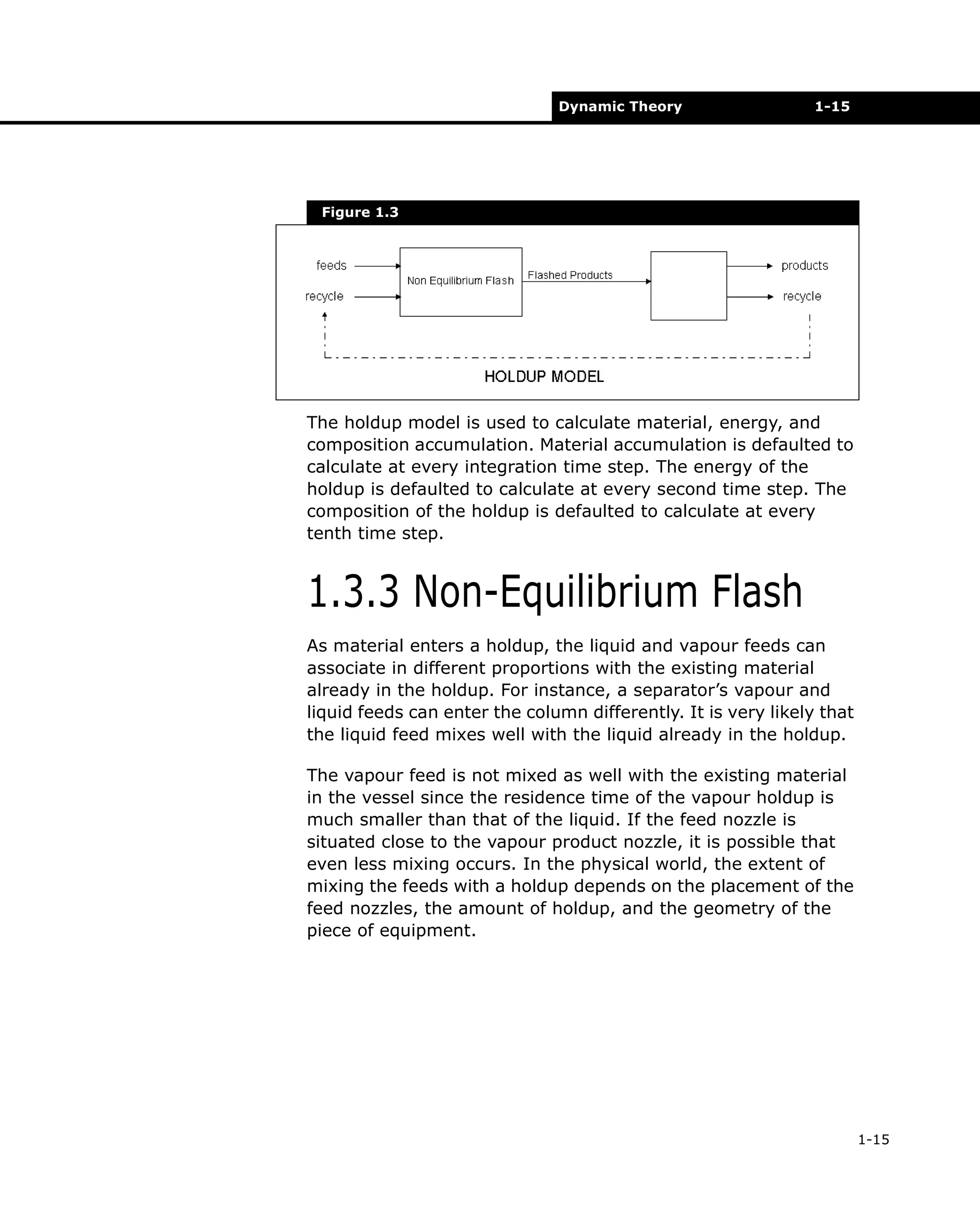 Dynamic Theory

1-15

Figure 1.3

The holdup model is used to calculate material, energy, and
composition accumulation. Material accumulation is defaulted to
calculate at every integration time step. The energy of the
holdup is defaulted to calculate at every second time step. The
composition of the holdup is defaulted to calculate at every
tenth time step.

1.3.3 Non-Equilibrium Flash
As material enters a holdup, the liquid and vapour feeds can
associate in different proportions with the existing material
already in the holdup. For instance, a separator’s vapour and
liquid feeds can enter the column differently. It is very likely that
the liquid feed mixes well with the liquid already in the holdup.
The vapour feed is not mixed as well with the existing material
in the vessel since the residence time of the vapour holdup is
much smaller than that of the liquid. If the feed nozzle is
situated close to the vapour product nozzle, it is possible that
even less mixing occurs. In the physical world, the extent of
mixing the feeds with a holdup depends on the placement of the
feed nozzles, the amount of holdup, and the geometry of the
piece of equipment.

1-15

 