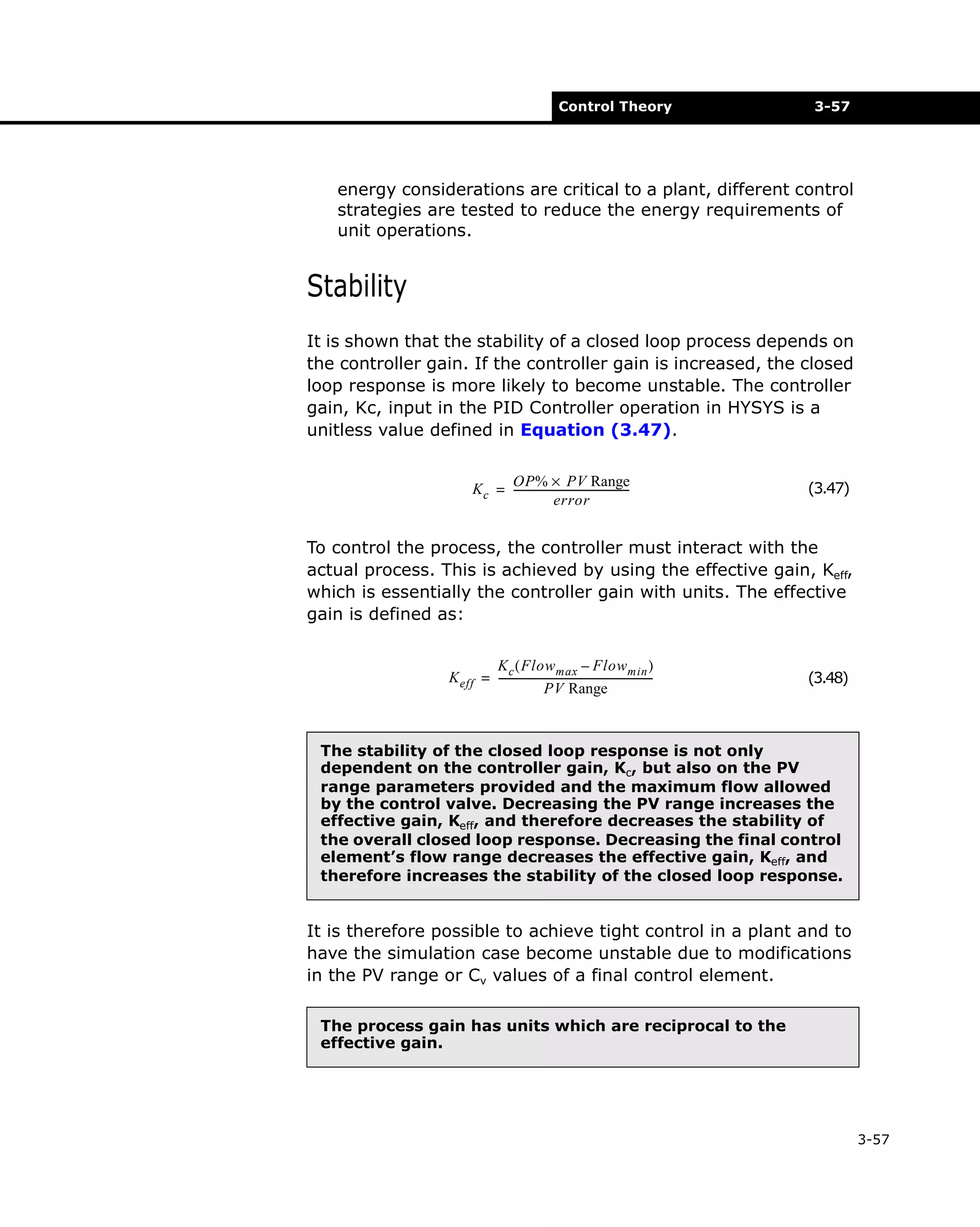 Control Theory

3-57

energy considerations are critical to a plant, different control
strategies are tested to reduce the energy requirements of
unit operations.

Stability
It is shown that the stability of a closed loop process depends on
the controller gain. If the controller gain is increased, the closed
loop response is more likely to become unstable. The controller
gain, Kc, input in the PID Controller operation in HYSYS is a
unitless value defined in Equation (3.47).
OP% × PV Range
K c = --------------------------------------------error

(3.47)

To control the process, the controller must interact with the
actual process. This is achieved by using the effective gain, Keff,
which is essentially the controller gain with units. The effective
gain is defined as:
K c ( Flow max – Flow min )
K eff = -----------------------------------------------------------PV Range

(3.48)

The stability of the closed loop response is not only
dependent on the controller gain, Kc, but also on the PV
range parameters provided and the maximum flow allowed
by the control valve. Decreasing the PV range increases the
effective gain, Keff, and therefore decreases the stability of
the overall closed loop response. Decreasing the final control
element’s flow range decreases the effective gain, Keff, and
therefore increases the stability of the closed loop response.

It is therefore possible to achieve tight control in a plant and to
have the simulation case become unstable due to modifications
in the PV range or Cv values of a final control element.
The process gain has units which are reciprocal to the
effective gain.

3-57

 