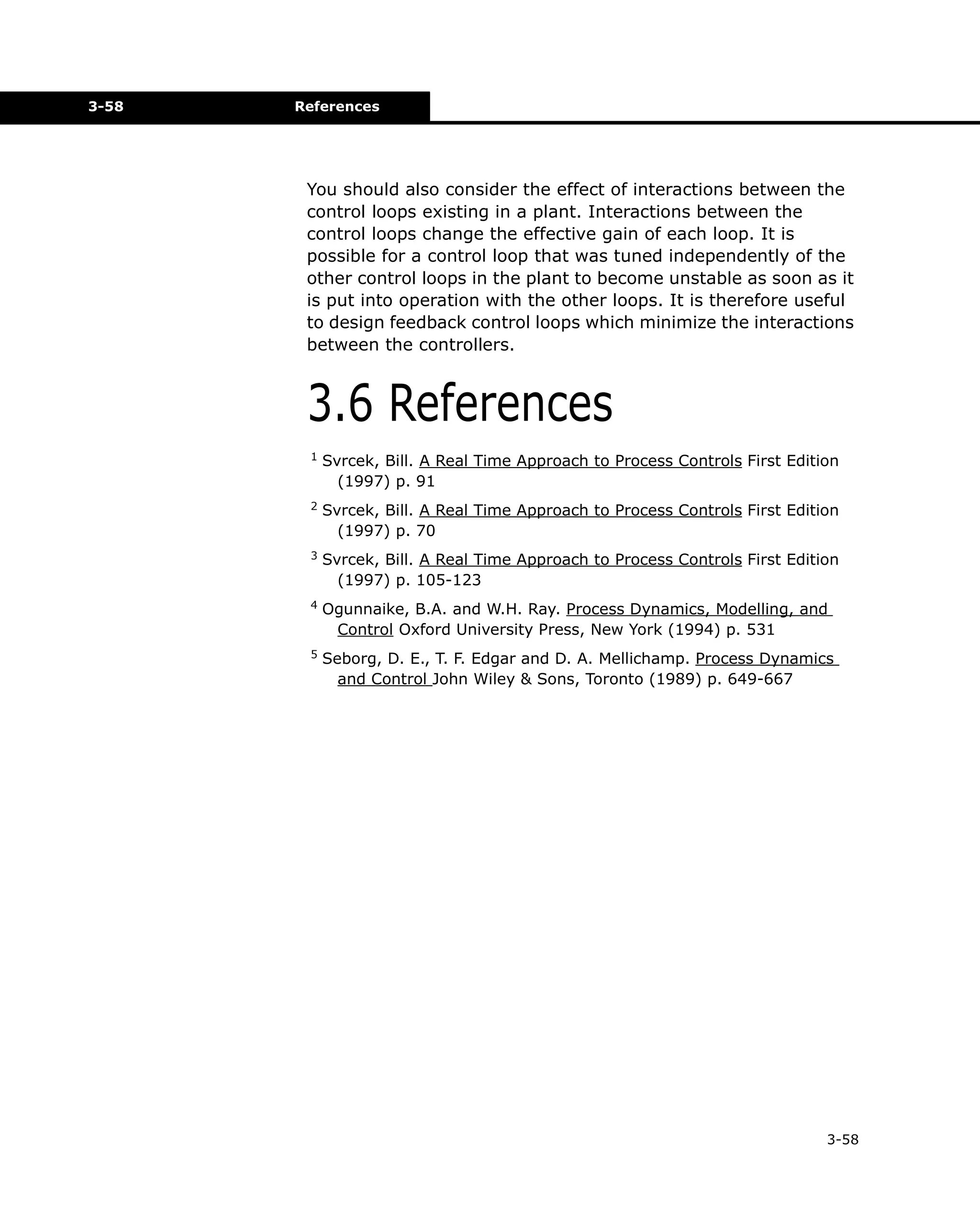 3-58

References

You should also consider the effect of interactions between the
control loops existing in a plant. Interactions between the
control loops change the effective gain of each loop. It is
possible for a control loop that was tuned independently of the
other control loops in the plant to become unstable as soon as it
is put into operation with the other loops. It is therefore useful
to design feedback control loops which minimize the interactions
between the controllers.

3.6 References
1

Svrcek, Bill. A Real Time Approach to Process Controls First Edition
(1997) p. 91

2

Svrcek, Bill. A Real Time Approach to Process Controls First Edition
(1997) p. 70

3

Svrcek, Bill. A Real Time Approach to Process Controls First Edition
(1997) p. 105-123

4

Ogunnaike, B.A. and W.H. Ray. Process Dynamics, Modelling, and
Control Oxford University Press, New York (1994) p. 531

5

Seborg, D. E., T. F. Edgar and D. A. Mellichamp. Process Dynamics
and Control John Wiley & Sons, Toronto (1989) p. 649-667

3-58

 