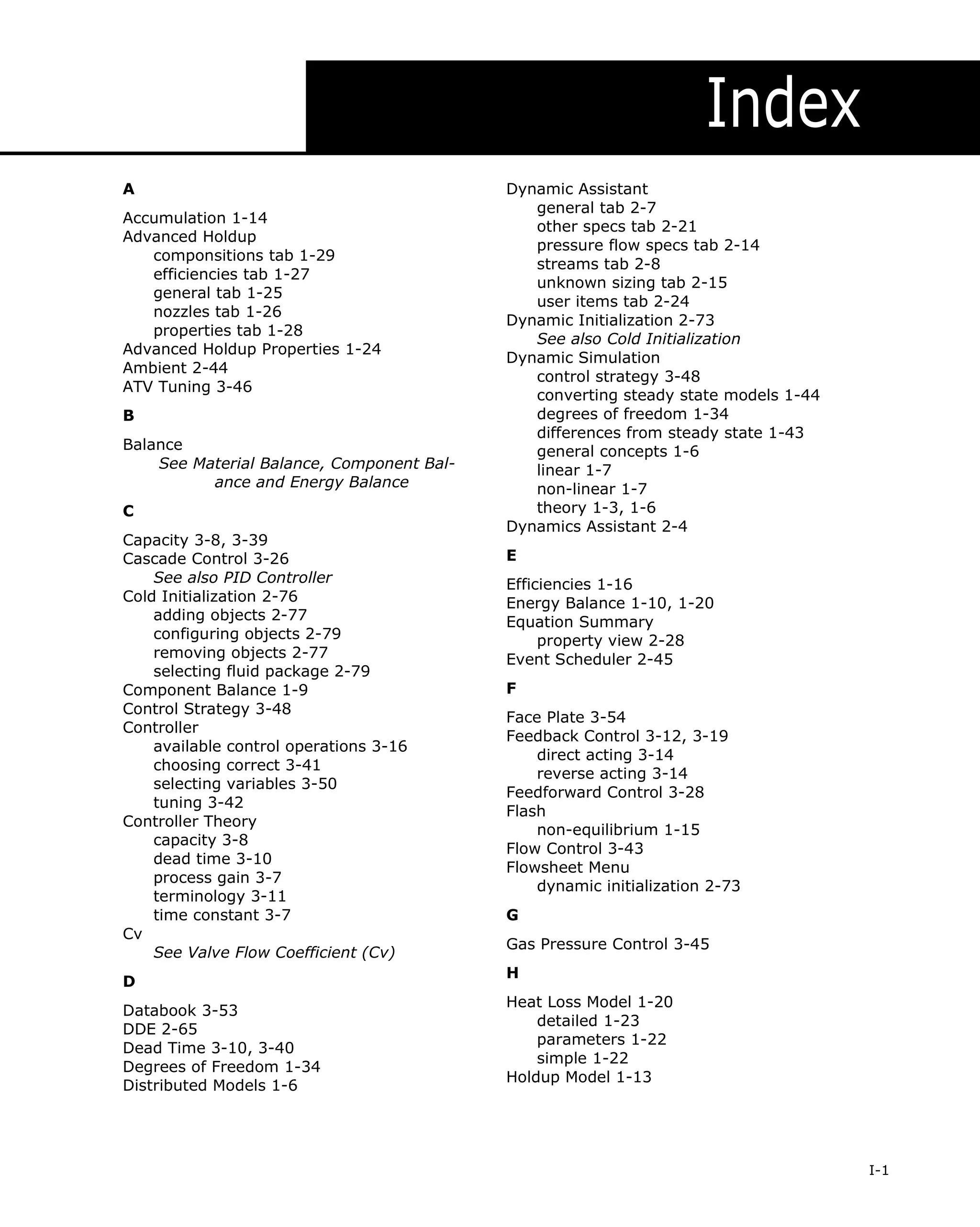 Index
A
Accumulation 1-14
Advanced Holdup
componsitions tab 1-29
efficiencies tab 1-27
general tab 1-25
nozzles tab 1-26
properties tab 1-28
Advanced Holdup Properties 1-24
Ambient 2-44
ATV Tuning 3-46
B
Balance
See Material Balance, Component Balance and Energy Balance
C
Capacity 3-8, 3-39
Cascade Control 3-26
See also PID Controller
Cold Initialization 2-76
adding objects 2-77
configuring objects 2-79
removing objects 2-77
selecting fluid package 2-79
Component Balance 1-9
Control Strategy 3-48
Controller
available control operations 3-16
choosing correct 3-41
selecting variables 3-50
tuning 3-42
Controller Theory
capacity 3-8
dead time 3-10
process gain 3-7
terminology 3-11
time constant 3-7
Cv
See Valve Flow Coefficient (Cv)
D
Databook 3-53
DDE 2-65
Dead Time 3-10, 3-40
Degrees of Freedom 1-34
Distributed Models 1-6

Dynamic Assistant
general tab 2-7
other specs tab 2-21
pressure flow specs tab 2-14
streams tab 2-8
unknown sizing tab 2-15
user items tab 2-24
Dynamic Initialization 2-73
See also Cold Initialization
Dynamic Simulation
control strategy 3-48
converting steady state models 1-44
degrees of freedom 1-34
differences from steady state 1-43
general concepts 1-6
linear 1-7
non-linear 1-7
theory 1-3, 1-6
Dynamics Assistant 2-4
E
Efficiencies 1-16
Energy Balance 1-10, 1-20
Equation Summary
property view 2-28
Event Scheduler 2-45
F
Face Plate 3-54
Feedback Control 3-12, 3-19
direct acting 3-14
reverse acting 3-14
Feedforward Control 3-28
Flash
non-equilibrium 1-15
Flow Control 3-43
Flowsheet Menu
dynamic initialization 2-73
G
Gas Pressure Control 3-45
H
Heat Loss Model 1-20
detailed 1-23
parameters 1-22
simple 1-22
Holdup Model 1-13

I-1

 