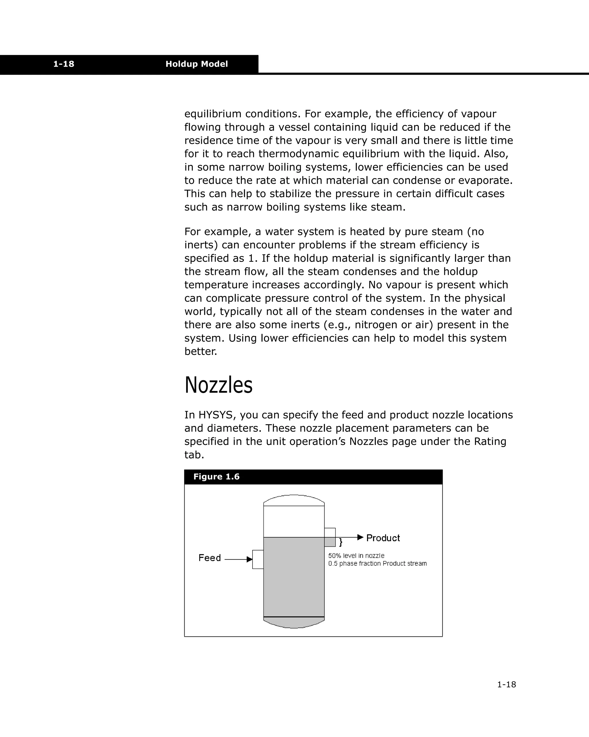 1-18

Holdup Model

equilibrium conditions. For example, the efficiency of vapour
flowing through a vessel containing liquid can be reduced if the
residence time of the vapour is very small and there is little time
for it to reach thermodynamic equilibrium with the liquid. Also,
in some narrow boiling systems, lower efficiencies can be used
to reduce the rate at which material can condense or evaporate.
This can help to stabilize the pressure in certain difficult cases
such as narrow boiling systems like steam.
For example, a water system is heated by pure steam (no
inerts) can encounter problems if the stream efficiency is
specified as 1. If the holdup material is significantly larger than
the stream flow, all the steam condenses and the holdup
temperature increases accordingly. No vapour is present which
can complicate pressure control of the system. In the physical
world, typically not all of the steam condenses in the water and
there are also some inerts (e.g., nitrogen or air) present in the
system. Using lower efficiencies can help to model this system
better.

Nozzles
In HYSYS, you can specify the feed and product nozzle locations
and diameters. These nozzle placement parameters can be
specified in the unit operation’s Nozzles page under the Rating
tab.
Figure 1.6

1-18

 