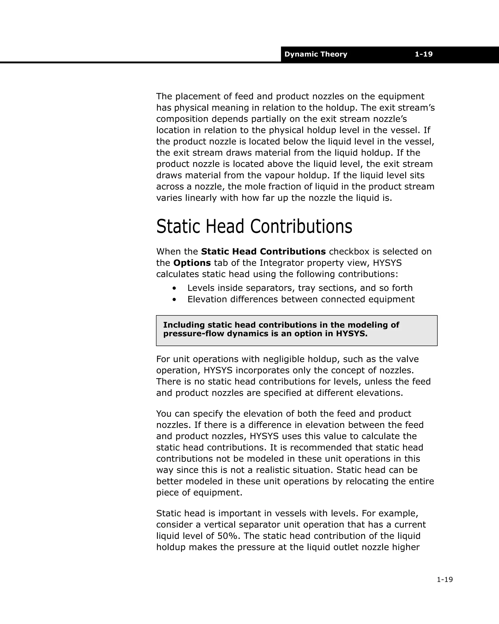 Dynamic Theory

1-19

The placement of feed and product nozzles on the equipment
has physical meaning in relation to the holdup. The exit stream’s
composition depends partially on the exit stream nozzle’s
location in relation to the physical holdup level in the vessel. If
the product nozzle is located below the liquid level in the vessel,
the exit stream draws material from the liquid holdup. If the
product nozzle is located above the liquid level, the exit stream
draws material from the vapour holdup. If the liquid level sits
across a nozzle, the mole fraction of liquid in the product stream
varies linearly with how far up the nozzle the liquid is.

Static Head Contributions
When the Static Head Contributions checkbox is selected on
the Options tab of the Integrator property view, HYSYS
calculates static head using the following contributions:
•
•

Levels inside separators, tray sections, and so forth
Elevation differences between connected equipment

Including static head contributions in the modeling of
pressure-flow dynamics is an option in HYSYS.

For unit operations with negligible holdup, such as the valve
operation, HYSYS incorporates only the concept of nozzles.
There is no static head contributions for levels, unless the feed
and product nozzles are specified at different elevations.
You can specify the elevation of both the feed and product
nozzles. If there is a difference in elevation between the feed
and product nozzles, HYSYS uses this value to calculate the
static head contributions. It is recommended that static head
contributions not be modeled in these unit operations in this
way since this is not a realistic situation. Static head can be
better modeled in these unit operations by relocating the entire
piece of equipment.
Static head is important in vessels with levels. For example,
consider a vertical separator unit operation that has a current
liquid level of 50%. The static head contribution of the liquid
holdup makes the pressure at the liquid outlet nozzle higher

1-19

 